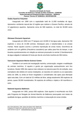 Governo do Estado do Ceará
                   Conselho de Políticas e Gestão do Meio Ambiente - CONPAM
                    Superintendência Estadual do Meio Ambiente – SEMACE
                          Parecer Técnico Nº 5339/2011- DICOP/GECON
Osaka Aquarius Kaiyukan
         Inaugurado em 1990 com a capacidade total de 11.000 toneladas de água.
Apresenta o ambiente natural das 10 regiões que rodeiam o Oceano Pacífico, através de
14 gigantescos aquários. Apresenta cerca de 580 espécies, no total de 30.000 seres
vivos.




Okinawa Churaumi Aquarium
         Inaugurado em 2002 com 77 tanques com 10.000 m² de água cada. Apresenta 740
espécies e cerca de 21.000 animais. Destaques para o tubarão-baleia e as arraias
mantas. Neste aquário ocorreu a primeira reprodução de arraia manta. Ocorrência de
acidente com um golfinho (Pseudorca crassidens) que saltou para fora do tanque, o que
levantou questionamentos em relação ao estresse provocado no animal. O bombeamento
da água salgada é realizada 24 horas por dia de uma fonte marítima de 350 metros.


Vancouver Aquarium Marine Science Centre
         Também é um centro de investigação marinha, conservação, resgate e reabilitação
de animais marinhos. O aquário é gerido por organização autossuficiente sem fins
lucrativos. Desde 1996 não captura mais cetáceos na natureza para fins de exibição, seus
exemplares são obtidos em outras instalações, se nascidos em cativeiro ou se capturados
antes de 1996, ou ainda se foram resgatados e considerados não aptos para liberação
após esta data. Com um total de 9,5 milhões de litros, abriga atualmente 300 espécies de
peixes, quase 30.000 invertebrados, 56 espécies de anfíbios e répteis e 60 mamíferos e
aves.


National Aquarius Baltimore
         Inaugurado em 1981, possui 660 espécies. Este aquário é reconhecido nos EUA
pelo Programa de Resgate de Animal Marinho de Baltimore preocupado com testes de
qualidade da água, questões de detritos marinhos e restauração de zonas úmidas.




Rua Jaime Benévolo, 1400 - Bairro de Fátima CEP: 60050-081
Fortaleza-CE, Brasil Fone: (85) 3101-5570 Fax: (85) 3101-5511
www.semace.ce.gov.br - semace@semace.ce.gov.br                                  S U P E R IN T E N D Ê N C IA E S TA D U A L D O   M E IO   A M BIE N TE
 