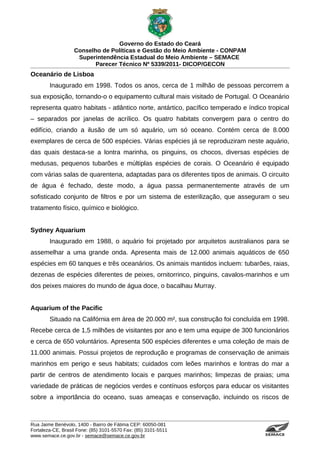 Governo do Estado do Ceará
                   Conselho de Políticas e Gestão do Meio Ambiente - CONPAM
                    Superintendência Estadual do Meio Ambiente – SEMACE
                          Parecer Técnico Nº 5339/2011- DICOP/GECON
Oceanário de Lisboa
        Inaugurado em 1998. Todos os anos, cerca de 1 milhão de pessoas percorrem a
sua exposição, tornando-o o equipamento cultural mais visitado de Portugal. O Oceanário
representa quatro habitats - atlântico norte, antártico, pacífico temperado e índico tropical
– separados por janelas de acrílico. Os quatro habitats convergem para o centro do
edifício, criando a ilusão de um só aquário, um só oceano. Contém cerca de 8.000
exemplares de cerca de 500 espécies. Várias espécies já se reproduziram neste aquário,
das quais destaca-se a lontra marinha, os pinguins, os chocos, diversas espécies de
medusas, pequenos tubarões e múltiplas espécies de corais. O Oceanário é equipado
com várias salas de quarentena, adaptadas para os diferentes tipos de animais. O circuito
de água é fechado, deste modo, a água passa permanentemente através de um
sofisticado conjunto de filtros e por um sistema de esterilização, que asseguram o seu
tratamento físico, químico e biológico.


Sydney Aquarium
        Inaugurado em 1988, o aquário foi projetado por arquitetos australianos para se
assemelhar a uma grande onda. Apresenta mais de 12.000 animais aquáticos de 650
espécies em 60 tanques e três oceanários. Os animais mantidos incluem: tubarões, raias,
dezenas de espécies diferentes de peixes, ornitorrinco, pinguins, cavalos-marinhos e um
dos peixes maiores do mundo de água doce, o bacalhau Murray.


Aquarium of the Pacific
        Situado na Califórnia em área de 20.000 m², sua construção foi concluída em 1998.
Recebe cerca de 1,5 milhões de visitantes por ano e tem uma equipe de 300 funcionários
e cerca de 650 voluntários. Apresenta 500 espécies diferentes e uma coleção de mais de
11.000 animais. Possui projetos de reprodução e programas de conservação de animais
marinhos em perigo e seus habitats; cuidados com leões marinhos e lontras do mar a
partir de centros de atendimento locais e parques marinhos; limpezas de praias; uma
variedade de práticas de negócios verdes e contínuos esforços para educar os visitantes
sobre a importância do oceano, suas ameaças e conservação, incluindo os riscos de



Rua Jaime Benévolo, 1400 - Bairro de Fátima CEP: 60050-081
Fortaleza-CE, Brasil Fone: (85) 3101-5570 Fax: (85) 3101-5511
www.semace.ce.gov.br - semace@semace.ce.gov.br                                      S U P E R IN T E N D Ê N C IA E S TA D U A L D O   M E IO   A M BIE N TE
 