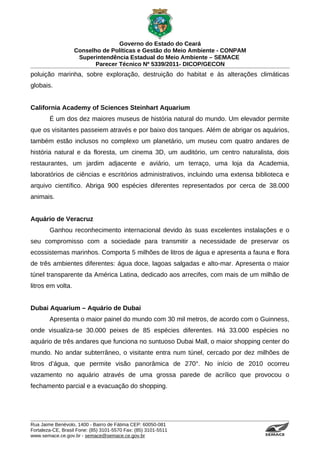 Governo do Estado do Ceará
                   Conselho de Políticas e Gestão do Meio Ambiente - CONPAM
                    Superintendência Estadual do Meio Ambiente – SEMACE
                          Parecer Técnico Nº 5339/2011- DICOP/GECON
poluição marinha, sobre exploração, destruição do habitat e às alterações climáticas
globais.


California Academy of Sciences Steinhart Aquarium
        É um dos dez maiores museus de história natural do mundo. Um elevador permite
que os visitantes passeiem através e por baixo dos tanques. Além de abrigar os aquários,
também estão inclusos no complexo um planetário, um museu com quatro andares de
história natural e da floresta, um cinema 3D, um auditório, um centro naturalista, dois
restaurantes, um jardim adjacente e aviário, um terraço, uma loja da Academia,
laboratórios de ciências e escritórios administrativos, incluindo uma extensa biblioteca e
arquivo científico. Abriga 900 espécies diferentes representados por cerca de 38.000
animais.


Aquário de Veracruz
        Ganhou reconhecimento internacional devido às suas excelentes instalações e o
seu compromisso com a sociedade para transmitir a necessidade de preservar os
ecossistemas marinhos. Comporta 5 milhões de litros de água e apresenta a fauna e flora
de três ambientes diferentes: água doce, lagoas salgadas e alto-mar. Apresenta o maior
túnel transparente da América Latina, dedicado aos arrecifes, com mais de um milhão de
litros em volta.


Dubai Aquarium – Aquário de Dubai
        Apresenta o maior painel do mundo com 30 mil metros, de acordo com o Guinness,
onde visualiza-se 30.000 peixes de 85 espécies diferentes. Há 33.000 espécies no
aquário de três andares que funciona no suntuoso Dubai Mall, o maior shopping center do
mundo. No andar subterrâneo, o visitante entra num túnel, cercado por dez milhões de
litros d’água, que permite visão panorâmica de 270°. No início de 2010 ocorreu
vazamento no aquário através de uma grossa parede de acrílico que provocou o
fechamento parcial e a evacuação do shopping.




Rua Jaime Benévolo, 1400 - Bairro de Fátima CEP: 60050-081
Fortaleza-CE, Brasil Fone: (85) 3101-5570 Fax: (85) 3101-5511
www.semace.ce.gov.br - semace@semace.ce.gov.br                                   S U P E R IN T E N D Ê N C IA E S TA D U A L D O   M E IO   A M BIE N TE
 