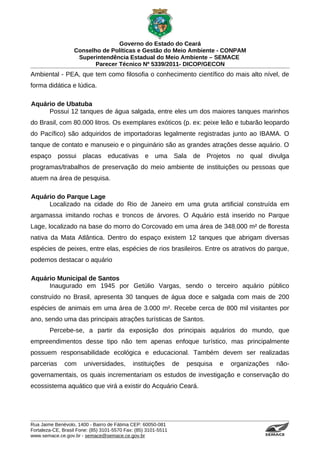 Governo do Estado do Ceará
                   Conselho de Políticas e Gestão do Meio Ambiente - CONPAM
                    Superintendência Estadual do Meio Ambiente – SEMACE
                          Parecer Técnico Nº 5339/2011- DICOP/GECON
Ambiental - PEA, que tem como filosofia o conhecimento científico do mais alto nível, de
forma didática e lúdica.

Aquário de Ubatuba
     Possui 12 tanques de água salgada, entre eles um dos maiores tanques marinhos
do Brasil, com 80.000 litros. Os exemplares exóticos (p. ex: peixe leão e tubarão leopardo
do Pacífico) são adquiridos de importadoras legalmente registradas junto ao IBAMA. O
tanque de contato e manuseio e o pinguinário são as grandes atrações desse aquário. O
espaço possui placas educativas e uma Sala de Projetos no qual divulga
programas/trabalhos de preservação do meio ambiente de instituições ou pessoas que
atuem na área de pesquisa.

Aquário do Parque Lage
     Localizado na cidade do Rio de Janeiro em uma gruta artificial construída em
argamassa imitando rochas e troncos de árvores. O Aquário está inserido no Parque
Lage, localizado na base do morro do Corcovado em uma área de 348.000 m² de floresta
nativa da Mata Atlântica. Dentro do espaço existem 12 tanques que abrigam diversas
espécies de peixes, entre elas, espécies de rios brasileiros. Entre os atrativos do parque,
podemos destacar o aquário

Aquário Municipal de Santos
     Inaugurado em 1945 por Getúlio Vargas, sendo o terceiro aquário público
construído no Brasil, apresenta 30 tanques de água doce e salgada com mais de 200
espécies de animais em uma área de 3.000 m². Recebe cerca de 800 mil visitantes por
ano, sendo uma das principais atrações turísticas de Santos.
        Percebe-se, a partir da exposição dos principais aquários do mundo, que
empreendimentos desse tipo não tem apenas enfoque turístico, mas principalmente
possuem responsabilidade ecológica e educacional. Também devem ser realizadas
parcerias      com     universidades,        instituições       de   pesquisa   e   organizações                                        não-
governamentais, os quais incrementariam os estudos de investigação e conservação do
ecossistema aquático que virá a existir do Acquário Ceará.




Rua Jaime Benévolo, 1400 - Bairro de Fátima CEP: 60050-081
Fortaleza-CE, Brasil Fone: (85) 3101-5570 Fax: (85) 3101-5511
www.semace.ce.gov.br - semace@semace.ce.gov.br                                                S U P E R IN T E N D Ê N C IA E S TA D U A L D O   M E IO   A M BIE N TE
 