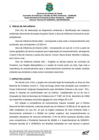 Governo do Estado do Ceará
                   Conselho de Políticas e Gestão do Meio Ambiente - CONPAM
                    Superintendência Estadual do Meio Ambiente – SEMACE
                          Parecer Técnico Nº 5339/2011- DICOP/GECON


6. ÁREAS DE INFLUÊNCIA
        Para fins de elaboração do diagnóstico ambiental e identificação dos impactos
ambientais decorrentes do projeto Acquário Ceará, a área de influência funcional foi assim
estabelecida:
        Área de Influência Direta (AID) – corresponde a área onde o empreendimento será
construído, que corresponde a 12.316 m²;
        Área de Influência de Entorno (AIE) – Compreende um raio de 1,5 Km a partir do
centro geográfico do terreno proposto para implantação do empreendimento, abrangendo
o bairro Praia de Iracema e partes dos bairros: Centro, Moura Brasil, Meireles e Aldeota,
bem como o mar;
        Área de Influência Indireta (AII) – Engloba os demais bairros do município de
Fortaleza, sua Região Metropolitana e o estado do Ceará como um todo, haja vista a
importância do empreendimento para o desenvolvimento econômico do estado, atraindo
visitantes que tenderão a visitar outros municípios cearenses.


7. ASPECTOS LEGAIS
        De acordo com o EIA, o projeto tem previsão legal de localização na Área da Orla
Marítima de Fortaleza, trecho II – Poço da Draga, dentro das atividades que compõem o
Grupo Institucional, Subgrupo Equipamentos para Atividades Culturais e de Lazer - ECL,
classe 4, estando em conformidade com os critérios estabelecidos na Lei de Uso e
Ocupação do Solo do Município de Fortaleza (Lei nº 7.987, de 23 de dezembro de 1996)
que específica a tipologia construtiva aquário em seus Artigos 83 e 107.
        Em relação a competência do licenciamento importa ressaltar que a Política
Nacional do Meio Ambiente, instituída através da Lei Federal nº 6.938 de 31 de agosto de
1981 estabelece em seu Art. 10 que os órgãos estaduais de meio ambiente farão o
licenciamento ambiental e o IBAMA em caráter supletivo, dos empreendimentos ou
atividades utilizadores de recursos ambientais. A fim de dirimir quaisquer dúvidas sobre
essa competência o Presidente Nacional do IBAMA e o Superintendente da SEMACE,
firmaram decisão (9 e 10/08/2011 em Brasília) subsidiada em nota técnica e parecer


Rua Jaime Benévolo, 1400 - Bairro de Fátima CEP: 60050-081
Fortaleza-CE, Brasil Fone: (85) 3101-5570 Fax: (85) 3101-5511
www.semace.ce.gov.br - semace@semace.ce.gov.br                                   S U P E R IN T E N D Ê N C IA E S TA D U A L D O   M E IO   A M BIE N TE
 