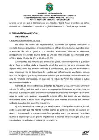 Governo do Estado do Ceará
                   Conselho de Políticas e Gestão do Meio Ambiente - CONPAM
                    Superintendência Estadual do Meio Ambiente – SEMACE
                          Parecer Técnico Nº 5339/2011- DICOP/GECON
jurídico, a fim de que o licenciamento do Acquário Ceará fosse procedido na esfera
estadual, reconhecendo a competência originária do estado do Ceará para procedê-lo.


8. DIAGNÓSTICO AMBIENTAL
        MEIO FÍSICO
Caracterização dos níveis de ruído
        Os níveis de ruídos são representados, sobretudo por agentes antrópicos, a
exemplo dos sons provocados principalmente pelo tráfego de veículos nas avenidas, onde
a emissão de ruídos gerados por veículos automotivos diversos é constante,
principalmente no período diurno, tendo-se um pico mais elevado nos intervalos entre
6:30h e 9:00h; 12:00 e 14:00h; e 18:00h e 19:00h.
        A combustão dos motores gera emissão de gases, o que compromete a qualidade
do ar. Para os ruídos, dada a disposição atual dos terrenos, os sons ambientes são
aqueles vinculados aos animais silvestres e domesticados, que circulem ou habitem a
área, embora devido ao baixo fluxo de veículos que trafegam pelas vias locais, como a
Rua dos Tabajaras, que é frequentemente utilizada por transeuntes locais e visitantes da
orla de Fortaleza interessados, em especial, no reduto da Ponte dos Ingleses e outras
opções culturais do local.
        Contudo, os efeitos indiretos da presença do Acquário Ceará, provocarão um maior
volume de tráfego veicular local e estes se propagarão diretamente ao meio, onde as
distâncias auditivas dos sons oriundos diretamente das máquinas restringem-se aos seus
raios de ação, sem qualquer propagação exterior além das áreas da via, atuando
diretamente sobre a fauna local, afugentando-a para maiores distâncias dos eventos
ruidosos, quando estes assim lhe impuserem.
        Quanto aos níveis de ruídos proporcionados pelas obras ligadas a construção civil,
pode-se antecipar que não ficarão restritos apenas ao ambiente interno do canteiro de
obras, pois envolverão o uso de maquinários pesados, como por exemplo, caminhões
levando e trazendo peças do projeto arquitetônico e insumos para construção civil, o que
trará também perturbações a vizinhança circunvizinha.




Rua Jaime Benévolo, 1400 - Bairro de Fátima CEP: 60050-081
Fortaleza-CE, Brasil Fone: (85) 3101-5570 Fax: (85) 3101-5511
www.semace.ce.gov.br - semace@semace.ce.gov.br                                   S U P E R IN T E N D Ê N C IA E S TA D U A L D O   M E IO   A M BIE N TE
 
