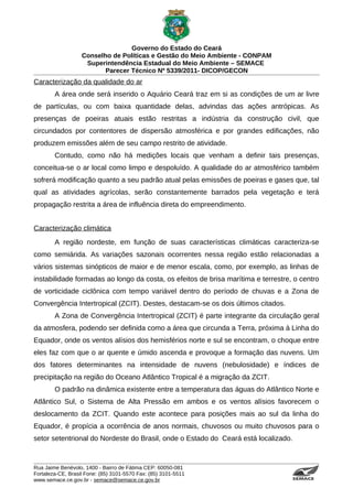 Governo do Estado do Ceará
                   Conselho de Políticas e Gestão do Meio Ambiente - CONPAM
                    Superintendência Estadual do Meio Ambiente – SEMACE
                          Parecer Técnico Nº 5339/2011- DICOP/GECON
Caracterização da qualidade do ar
        A área onde será inserido o Aquário Ceará traz em si as condições de um ar livre
de partículas, ou com baixa quantidade delas, advindas das ações antrópicas. As
presenças de poeiras atuais estão restritas a indústria da construção civil, que
circundados por contentores de dispersão atmosférica e por grandes edificações, não
produzem emissões além de seu campo restrito de atividade.
        Contudo, como não há medições locais que venham a definir tais presenças,
conceitua-se o ar local como limpo e despoluído. A qualidade do ar atmosférico também
sofrerá modificação quanto a seu padrão atual pelas emissões de poeiras e gases que, tal
qual as atividades agrícolas, serão constantemente barrados pela vegetação e terá
propagação restrita a área de influência direta do empreendimento.


Caracterização climática
        A região nordeste, em função de suas características climáticas caracteriza-se
como semiárida. As variações sazonais ocorrentes nessa região estão relacionadas a
vários sistemas sinópticos de maior e de menor escala, como, por exemplo, as linhas de
instabilidade formadas ao longo da costa, os efeitos de brisa marítima e terrestre, o centro
de vorticidade ciclônica com tempo variável dentro do período de chuvas e a Zona de
Convergência Intertropical (ZCIT). Destes, destacam-se os dois últimos citados.
        A Zona de Convergência Intertropical (ZCIT) é parte integrante da circulação geral
da atmosfera, podendo ser definida como a área que circunda a Terra, próxima à Linha do
Equador, onde os ventos alísios dos hemisférios norte e sul se encontram, o choque entre
eles faz com que o ar quente e úmido ascenda e provoque a formação das nuvens. Um
dos fatores determinantes na intensidade de nuvens (nebulosidade) e índices de
precipitação na região do Oceano Atlântico Tropical é a migração da ZCIT.
        O padrão na dinâmica existente entre a temperatura das águas do Atlântico Norte e
Atlântico Sul, o Sistema de Alta Pressão em ambos e os ventos alísios favorecem o
deslocamento da ZCIT. Quando este acontece para posições mais ao sul da linha do
Equador, é propícia a ocorrência de anos normais, chuvosos ou muito chuvosos para o
setor setentrional do Nordeste do Brasil, onde o Estado do Ceará está localizado.



Rua Jaime Benévolo, 1400 - Bairro de Fátima CEP: 60050-081
Fortaleza-CE, Brasil Fone: (85) 3101-5570 Fax: (85) 3101-5511
www.semace.ce.gov.br - semace@semace.ce.gov.br                                      S U P E R IN T E N D Ê N C IA E S TA D U A L D O   M E IO   A M BIE N TE
 