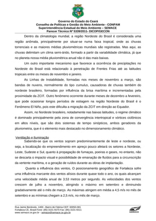 Governo do Estado do Ceará
                   Conselho de Políticas e Gestão do Meio Ambiente - CONPAM
                    Superintendência Estadual do Meio Ambiente – SEMACE
                          Parecer Técnico Nº 5339/2011- DICOP/GECON
        Dentro da climatologia mundial, a região Nordeste do Brasil é considerada uma
região anômala, principalmente por situar-se numa faixa tropical, onde as chuvas
torrenciais e as maiores médias pluviométricas mundiais são registradas. Mas aqui, as
chuvas delimitam um clima semi-árido, formado a partir da variabilidade climática, já que
no planeta nossa média pluviométrica anual não é das mais baixas.
        Um outro importante mecanismo que favorece a ocorrência de precipitações no
Nordeste do Brasil está relacionado à penetração de Frentes Frias até as latitudes
tropicais entre os meses de novembro e janeiro.
        As Linhas de Instabilidade, formadas nos meses de novembro a março, são
bandas de nuvens, normalmente do tipo cumulus, causadoras de chuvas também do
nordeste brasileiro, formadas por influência da brisa marítima e incrementadas pela
proximidade da ZCIT. Outro fenômeno ocorrente durante meses de dezembro a fevereiro,
que pode ocasionar longos períodos de estiagem na região Nordeste do Brasil é o
Fenômeno El Niño, pois este dificulta a migração da ZCIT em direção ao Equador.
        Assim, no Nordeste brasileiro, notadamente nas baixas latitudes, o regime climático
é dominado principalmente pela zona de convergência intertropical e vórtices ciclônicos
em altos níveis, que são dois sistemas de tempo sinópticos, ambos geradores da
pluviometria, que é o elemento mais destacado no dimensionamento climático.

Ventilação e Iluminação
      Sabendo-se que os ventos sopram predominantemente de leste e nordeste, ou
seja, a localização do empreendimento em apreço pouco afetará os setores a Nordeste,
Leste, Sudeste e Sul, quanto à propagação de fumaças, poeiras e gases, no entanto, não
se descarta o impacto visual e possibilidade de emanação de fluídos para a circunscrição
da vertente marítima, e a geração de ruídos durante as obras de implantação.
         Quanto a influência dos ventos, O posicionamento geográfico de Fortaleza sofre
uma influência marcante dos ventos alísios durante quase todo o ano, os quais alcançam
uma velocidade média anual de 3,53 metros por segundo. As velocidades dos ventos
crescem de julho a novembro, atingindo o máximo em setembro e diminuindo
gradativamente até o mês de março. As máximas atingem em média a 4,5 m/s no mês de
setembro e as mínimas chegam a 2,5 m/s, no mês de março.


Rua Jaime Benévolo, 1400 - Bairro de Fátima CEP: 60050-081
Fortaleza-CE, Brasil Fone: (85) 3101-5570 Fax: (85) 3101-5511
www.semace.ce.gov.br - semace@semace.ce.gov.br                                    S U P E R IN T E N D Ê N C IA E S TA D U A L D O   M E IO   A M BIE N TE
 