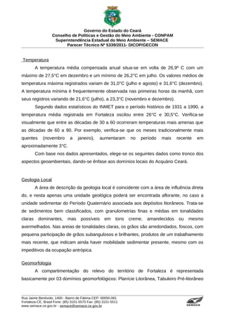 Governo do Estado do Ceará
                   Conselho de Políticas e Gestão do Meio Ambiente - CONPAM
                    Superintendência Estadual do Meio Ambiente – SEMACE
                          Parecer Técnico Nº 5339/2011- DICOP/GECON


Temperatura
         A temperatura média compensada anual situa-se em volta de 26,9º C com um
máximo de 27,5°C em dezembro e um mínimo de 26,2°C em julho. Os valores médios de
temperatura máxima registrados variam de 31,0°C (julho e agosto) e 31,6°C (dezembro).
A temperatura mínima é frequentemente observada nas primeiras horas da manhã, com
seus registros variando de 21,6°C (julho), a 23,3°C (novembro e dezembro).
         Segundo dados estatísticos do INMET para o período histórico de 1931 a 1990, a
temperatura média registrada em Fortaleza oscilou entre 26°C e 30,5°C. Verifica-se
visualmente que entre as décadas de 30 a 60 ocorreram temperaturas mais amenas que
as décadas de 60 a 90. Por exemplo, verifica-se que os meses tradicionalmente mais
quentes      (novembro        a    janeiro),     aumentaram       no   período   mais     recente                                                           em
aproximadamente 3°C.
         Com base nos dados apresentados, elege-se os seguintes dados como tronco dos
aspectos geoambientais, dando-se ênfase aos domínios locais do Acquário Ceará.



Geologia Local
         A área de descrição da geologia local é coincidente com a área de influência direta
do, e nesta apenas uma unidade geológica poderá ser encontrada aflorante, no caso a
unidade sedimentar do Período Quaternário associada aos depósitos litorâneos. Trata-se
de sedimentos bem classificados, com granulometrias finas e médias em tonalidades
claras    dominantes,        mas     possíveis      em     tons   creme,   amarelecidos    ou             mesmo
avermelhados. Nas areias de tonalidades claras, os grãos são arredondados, foscos, com
pequena participação de grãos subangulosos e brilhantes, produtos de um trabalhamento
mais recente, que indicam ainda haver mobilidade sedimentar presente, mesmo com os
impeditivos da ocupação antrópica.

Geomorfologia
         A compartimentação do relevo do território de Fortaleza é representada
basicamente por 03 domínios geomorfológicos: Planície Litorânea, Tabuleiro Pré-litorâneo



Rua Jaime Benévolo, 1400 - Bairro de Fátima CEP: 60050-081
Fortaleza-CE, Brasil Fone: (85) 3101-5570 Fax: (85) 3101-5511
www.semace.ce.gov.br - semace@semace.ce.gov.br                                                  S U P E R IN T E N D Ê N C IA E S TA D U A L D O   M E IO   A M BIE N TE
 