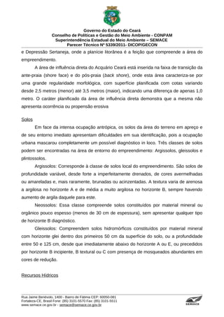 Governo do Estado do Ceará
                   Conselho de Políticas e Gestão do Meio Ambiente - CONPAM
                    Superintendência Estadual do Meio Ambiente – SEMACE
                          Parecer Técnico Nº 5339/2011- DICOP/GECON
e Depressão Sertaneja, onde a planície litorânea é a feição que compreende a área do
empreendimento.
        A área de influência direta do Acquário Ceará está inserida na faixa de transição da
ante-praia (shore face) e do pós-praia (back shore), onde esta área caracteriza-se por
uma grande regularidade morfológica, com superfície planificada com cotas variando
desde 2,5 metros (menor) até 3,5 metros (maior), indicando uma diferença de apenas 1,0
metro. O caráter planificado da área de influência direta demonstra que a mesma não
apresenta ocorrência ou propensão erosiva

Solos
        Em face da intensa ocupação antrópica, os solos da área do terreno em apreço e
de seu entorno imediato apresentam dificuldades em sua identificação, pois a ocupação
urbana mascarou completamente um possível diagnóstico in loco. Três classes de solos
podem ser encontradas na área de entorno do empreendimento: Argissolos, gleissolos e
plintossolos.
        Argissolos: Corresponde à classe de solos local do empreendimento. São solos de
profundidade variável, desde forte a imperfeitamente drenados, de cores avermelhadas
ou amareladas e, mais raramente, brunadas ou acinzentadas. A textura varia de arenosa
a argilosa no horizonte A e de média a muito argilosa no horizonte B, sempre havendo
aumento de argila daquele para este.
        Neossolos: Essa classe compreende solos constituídos por material mineral ou
orgânico pouco espesso (menos de 30 cm de espessura), sem apresentar qualquer tipo
de horizonte B diagnóstico.
        Gleissolos: Compreendem solos hidromórficos constituídos por material mineral
com horizonte glei dentro dos primeiros 50 cm da superfície do solo, ou a profundidade
entre 50 e 125 cm, desde que imediatamente abaixo do horizonte A ou E, ou precedidos
por horizonte B incipiente, B textural ou C com presença de mosqueados abundantes em
cores de redução.


Recursos Hídricos



Rua Jaime Benévolo, 1400 - Bairro de Fátima CEP: 60050-081
Fortaleza-CE, Brasil Fone: (85) 3101-5570 Fax: (85) 3101-5511
www.semace.ce.gov.br - semace@semace.ce.gov.br                                     S U P E R IN T E N D Ê N C IA E S TA D U A L D O   M E IO   A M BIE N TE
 