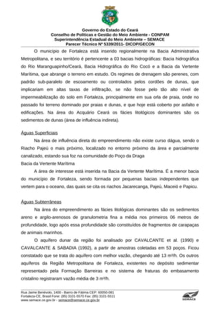 Governo do Estado do Ceará
                   Conselho de Políticas e Gestão do Meio Ambiente - CONPAM
                    Superintendência Estadual do Meio Ambiente – SEMACE
                          Parecer Técnico Nº 5339/2011- DICOP/GECON
        O município de Fortaleza está inserido regionalmente na Bacia Administrativa
Metropolitana, e seu território é pertencente a 03 bacias hidrográficas: Bacia hidrográfica
do Rio Maranguapinho/Ceará, Bacia Hidrográfica do Rio Cocó e a Bacia da Vertente
Marítima, que abrange o terreno em estudo. Os regimes de drenagem são perenes, com
padrão sub-paralelo de escoamento ou controlados pelos cordões de dunas, que
implicariam em altas taxas de infiltração, se não fosse pelo tão alto nível de
impermeabilização do solo em Fortaleza, principalmente em sua orla de praia, onde no
passado foi terreno dominado por praias e dunas, e que hoje está coberto por asfalto e
edificações. Na área do Acquário Ceará os fácies litológicos dominantes são os
sedimentos de dunas (área de influência indireta).

Águas Superficiais
        Na área de influência direta do empreendimento não existe curso dágua, sendo o
Riacho Pajeú o mais próximo, localizado no entorno próximo da área e parcialmente
canalizado, estando sua foz na comunidade do Poço da Draga
Bacia da Vertente Marítima
        A área de interesse está inserida na Bacia da Vertente Marítima. É a menor bacia
do município de Fortaleza, sendo formada por pequenas bacias independentes que
vertem para o oceano, das quais se cita os riachos Jacarecanga, Pajeú, Maceió e Papicu.


Águas Subterrâneas
        Na área do empreendimento as fácies litológicas dominantes são os sedimentos
areno e argilo-arenosos de granulometria fina a média nos primeiros 06 metros de
profundidade, logo após essa profundidade são constituídos de fragmentos de carapaças
de animais marinhos.
        O aquífero dunar da região foi analisado por CAVALCANTE et al. (1990) e
CAVALCANTE & SABADIA (1992), a partir de amostras coletadas em 53 poços. Ficou
constatado que se trata do aquífero com melhor vazão, chegando até 13 m³/h. Os outros
aquíferos da Região Metropolitana de Fortaleza, existentes no depósito sedimentar
representado pela Formação Barreiras e no sistema de fraturas do embasamento
cristalino registraram vazão média de 3 m³/h.


Rua Jaime Benévolo, 1400 - Bairro de Fátima CEP: 60050-081
Fortaleza-CE, Brasil Fone: (85) 3101-5570 Fax: (85) 3101-5511
www.semace.ce.gov.br - semace@semace.ce.gov.br                                    S U P E R IN T E N D Ê N C IA E S TA D U A L D O   M E IO   A M BIE N TE
 