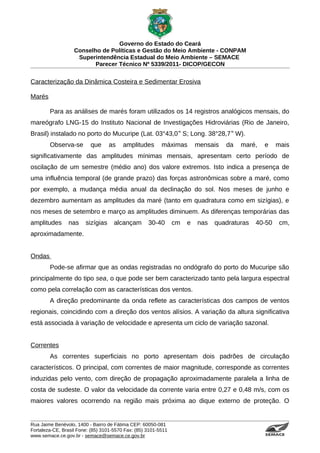 Governo do Estado do Ceará
                   Conselho de Políticas e Gestão do Meio Ambiente - CONPAM
                    Superintendência Estadual do Meio Ambiente – SEMACE
                          Parecer Técnico Nº 5339/2011- DICOP/GECON


Caracterização da Dinâmica Costeira e Sedimentar Erosiva

Marés

        Para as análises de marés foram utilizados os 14 registros analógicos mensais, do
mareógrafo LNG-15 do Instituto Nacional de Investigações Hidroviárias (Rio de Janeiro,
Brasil) instalado no porto do Mucuripe (Lat. 03°43,0 ‟ S; Long. 38°28,7 ‟ W).
        Observa-se        que      as    amplitudes       máximas        mensais   da   maré,   e                                      mais
significativamente das amplitudes mínimas mensais, apresentam certo período de
oscilação de um semestre (médio ano) dos valore extremos. Isto indica a presença de
uma influência temporal (de grande prazo) das forças astronômicas sobre a maré, como
por exemplo, a mudança média anual da declinação do sol. Nos meses de junho e
dezembro aumentam as amplitudes da maré (tanto em quadratura como em sizígias), e
nos meses de setembro e março as amplitudes diminuem. As diferenças temporárias das
amplitudes      nas     sizígias     alcançam       30-40       cm   e   nas   quadraturas   40-50                                                  cm,
aproximadamente.


Ondas
        Pode-se afirmar que as ondas registradas no ondógrafo do porto do Mucuripe são
principalmente do tipo sea, o que pode ser bem caracterizado tanto pela largura espectral
como pela correlação com as características dos ventos.
        A direção predominante da onda reflete as características dos campos de ventos
regionais, coincidindo com a direção dos ventos alísios. A variação da altura significativa
está associada à variação de velocidade e apresenta um ciclo de variação sazonal.


Correntes
        As correntes superficiais no porto apresentam dois padrões de circulação
característicos. O principal, com correntes de maior magnitude, corresponde as correntes
induzidas pelo vento, com direção de propagação aproximadamente paralela a linha de
costa de sudeste. O valor da velocidade da corrente varia entre 0,27 e 0,48 m/s, com os
maiores valores ocorrendo na região mais próxima ao dique externo de proteção. O


Rua Jaime Benévolo, 1400 - Bairro de Fátima CEP: 60050-081
Fortaleza-CE, Brasil Fone: (85) 3101-5570 Fax: (85) 3101-5511
www.semace.ce.gov.br - semace@semace.ce.gov.br                                                  S U P E R IN T E N D Ê N C IA E S TA D U A L D O   M E IO   A M BIE N TE
 