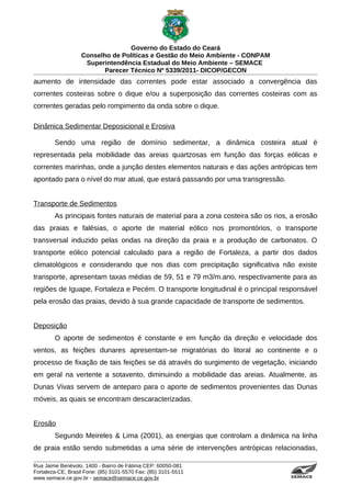 Governo do Estado do Ceará
                   Conselho de Políticas e Gestão do Meio Ambiente - CONPAM
                    Superintendência Estadual do Meio Ambiente – SEMACE
                          Parecer Técnico Nº 5339/2011- DICOP/GECON
aumento de intensidade das correntes pode estar associado a convergência das
correntes costeiras sobre o dique e/ou a superposição das correntes costeiras com as
correntes geradas pelo rompimento da onda sobre o dique.

Dinâmica Sedimentar Deposicional e Erosiva

        Sendo uma região de domínio sedimentar, a dinâmica costeira atual é
representada pela mobilidade das areias quartzosas em função das forças eólicas e
correntes marinhas, onde a junção destes elementos naturais e das ações antrópicas tem
apontado para o nível do mar atual, que estará passando por uma transgressão.


Transporte de Sedimentos
        As principais fontes naturais de material para a zona costeira são os rios, a erosão
das praias e falésias, o aporte de material eólico nos promontórios, o transporte
transversal induzido pelas ondas na direção da praia e a produção de carbonatos. O
transporte eólico potencial calculado para a região de Fortaleza, a partir dos dados
climatológicos e considerando que nos dias com precipitação significativa não existe
transporte, apresentam taxas médias de 59, 51 e 79 m3/m.ano, respectivamente para as
regiões de Iguape, Fortaleza e Pecém. O transporte longitudinal é o principal responsável
pela erosão das praias, devido à sua grande capacidade de transporte de sedimentos.


Deposição
        O aporte de sedimentos é constante e em função da direção e velocidade dos
ventos, as feições dunares apresentam-se migratórias do litoral ao continente e o
processo de fixação de tais feições se dá através do surgimento de vegetação, iniciando
em geral na vertente a sotavento, diminuindo a mobilidade das areias. Atualmente, as
Dunas Vivas servem de anteparo para o aporte de sedimentos provenientes das Dunas
móveis, as quais se encontram descaracterizadas.


Erosão
        Segundo Meireles & Lima (2001), as energias que controlam a dinâmica na linha
de praia estão sendo submetidas a uma série de intervenções antrópicas relacionadas,

Rua Jaime Benévolo, 1400 - Bairro de Fátima CEP: 60050-081
Fortaleza-CE, Brasil Fone: (85) 3101-5570 Fax: (85) 3101-5511
www.semace.ce.gov.br - semace@semace.ce.gov.br                                     S U P E R IN T E N D Ê N C IA E S TA D U A L D O   M E IO   A M BIE N TE
 