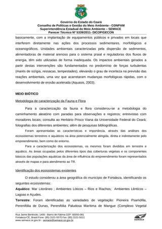 Governo do Estado do Ceará
                   Conselho de Políticas e Gestão do Meio Ambiente - CONPAM
                    Superintendência Estadual do Meio Ambiente – SEMACE
                          Parecer Técnico Nº 5339/2011- DICOP/GECON
basicamente, com a implantação de equipamentos públicos e privados em locais que
interferem diretamente nas ações dos processos sedimentares, morfológicos e
oceanográficos. Unidades ambientais caracterizadas pela dispersão de sedimentos,
alimentadoras de material arenoso para o sistema praial e reguladoras dos fluxos de
energia, têm sido utilizadas de forma inadequada. Os impactos ambientais gerados a
partir destas intervenções são fundamentados no predomínio de forças turbulentas
(marés de sizígia, ressacas, tempestades), elevando o grau de incerteza na previsão das
reações ambientais, uma vez que acarretaram mudanças morfológicas rápidas, com o
desenvolvimento de erosão acelerada (Aquasis, 2003).


MEIO BIÓTICO

Metodologia de caracterização da Fauna e Flora

        Para a caracterização da fauna e flora considerou-se a metodologia do
caminhamento aleatório com paradas para observações e registros; entrevistas com
moradores locais; consulta ao Herbário Prisco Viana da Universidade Federal do Ceará;
fotografias dos diferentes ambientes; além de pesquisas bibliográficas.
        Foram apresentadas as características e importância, através das análises dos
ecossistemas terrestres e aquáticos na área potencialmente atingida, direta e indiretamente pelo
empreendimento, bem como do entorno.
        Para a caracterização dos ecossistemas, os mesmos foram divididos em terrestre e
aquático. As áreas ocupadas pelos diferentes tipos das coberturas vegetais e os componentes
básicos das populações aquáticas da área de influência do empreendimento foram representados
através de mapas e para atendimento ao TR.

Identificação dos ecossistemas existentes

        O estudo considerou a área geográfica do município de Fortaleza, identificando os
seguintes ecossistemas:
Aquático: Mar Litorâneo ; Ambientes Lóticos – Rios e Riachos; Ambientes Lênticos –
Lagoas e Açudes.
Terrestre: Foram identificadas as variedades de vegetação: Pioneira Psamófila,
Perenifólia de Dunas, Perenifólia Paludosa Marítima de Mangue (Complexo Vegetal

Rua Jaime Benévolo, 1400 - Bairro de Fátima CEP: 60050-081
Fortaleza-CE, Brasil Fone: (85) 3101-5570 Fax: (85) 3101-5511
www.semace.ce.gov.br - semace@semace.ce.gov.br                                         S U P E R IN T E N D Ê N C IA E S TA D U A L D O   M E IO   A M BIE N TE
 