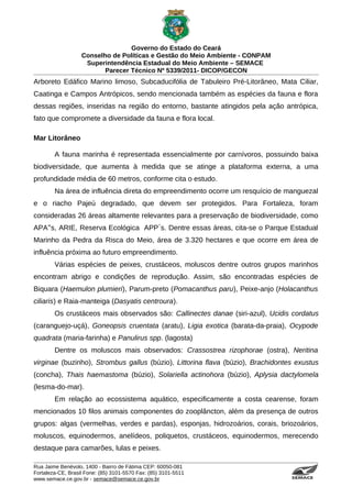 Governo do Estado do Ceará
                   Conselho de Políticas e Gestão do Meio Ambiente - CONPAM
                    Superintendência Estadual do Meio Ambiente – SEMACE
                          Parecer Técnico Nº 5339/2011- DICOP/GECON
Arboreto Edáfico Marino limoso, Subcaducifólia de Tabuleiro Pré-Litorâneo, Mata Ciliar,
Caatinga e Campos Antrópicos, sendo mencionada também as espécies da fauna e flora
dessas regiões, inseridas na região do entorno, bastante atingidos pela ação antrópica,
fato que compromete a diversidade da fauna e flora local.

Mar Litorâneo

        A fauna marinha é representada essencialmente por carnívoros, possuindo baixa
biodiversidade, que aumenta à medida que se atinge a plataforma externa, a uma
profundidade média de 60 metros, conforme cita o estudo.
        Na área de influência direta do empreendimento ocorre um resquício de manguezal
e o riacho Pajeú degradado, que devem ser protegidos. Para Fortaleza, foram
consideradas 26 áreas altamente relevantes para a preservação de biodiversidade, como
APA‟s, ARIE, Reserva Ecológica APP s. Dentre essas áreas, cita-se o Parque Estadual
                                   ́
Marinho da Pedra da Risca do Meio, área de 3.320 hectares e que ocorre em área de
influência próxima ao futuro empreendimento.
        Várias espécies de peixes, crustáceos, moluscos dentre outros grupos marinhos
encontram abrigo e condições de reprodução. Assim, são encontradas espécies de
Biquara (Haemulon plumieri), Parum-preto (Pomacanthus paru), Peixe-anjo (Holacanthus
ciliaris) e Raia-manteiga (Dasyatis centroura).
        Os crustáceos mais observados são: Callinectes danae (siri-azul), Ucidis cordatus
(caranguejo-uçá), Goneopsis cruentata (aratu), Ligia exotica (barata-da-praia), Ocypode
quadrata (maria-farinha) e Panulirus spp. (lagosta)
        Dentre os moluscos mais observados: Crassostrea rizophorae (ostra), Neritina
virginae (buzinho), Strombus gallus (búzio), Littorina flava (búzio), Brachidontes exustus
(concha), Thais haemastoma (búzio), Solariella actinohora (búzio), Aplysia dactylomela
(lesma-do-mar).
        Em relação ao ecossistema aquático, especificamente a costa cearense, foram
mencionados 10 filos animais componentes do zooplâncton, além da presença de outros
grupos: algas (vermelhas, verdes e pardas), esponjas, hidrozoários, corais, briozoários,
moluscos, equinodermos, anelídeos, poliquetos, crustáceos, equinodermos, merecendo
destaque para camarões, lulas e peixes.

Rua Jaime Benévolo, 1400 - Bairro de Fátima CEP: 60050-081
Fortaleza-CE, Brasil Fone: (85) 3101-5570 Fax: (85) 3101-5511
www.semace.ce.gov.br - semace@semace.ce.gov.br                                   S U P E R IN T E N D Ê N C IA E S TA D U A L D O   M E IO   A M BIE N TE
 