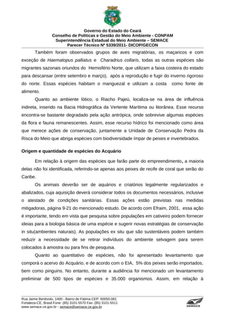 Governo do Estado do Ceará
                   Conselho de Políticas e Gestão do Meio Ambiente - CONPAM
                    Superintendência Estadual do Meio Ambiente – SEMACE
                          Parecer Técnico Nº 5339/2011- DICOP/GECON
        Também foram observados grupos de aves migratórias, os maçaricos e com
exceção de Haematopus palliatus e Charadrius collaris, todas as outras espécies são
migrantes sazonais oriundos do Hemisfério Norte, que utilizam a faixa costeira do estado
para descansar (entre setembro e março), após a reprodução e fugir do inverno rigoroso
do norte. Essas espécies habitam o manguezal e utilizam a costa           como fonte de
alimento.
        Quanto ao ambiente lótico, o Riacho Pajeú, localiza-se na área de influência
indireta, inserido na Bacia Hidrográfica da Vertente Marítima ou litorânea. Esse recurso
encontra-se bastante degradado pela ação antrópica, onde sobrevive algumas espécies
da flora e fauna remanescentes. Assim, esse recurso hídrico foi mencionado como área
que merece ações de conservação, juntamente a Unidade de Conservação Pedra da
Risca do Meio que abriga espécies com biodiversidade ímpar de peixes e invertebrados.

Origem e quantidade de espécies do Acquário

        Em relação à origem das espécies que farão parte do empreendimento, a maioria
delas não foi identificada, referindo-se apenas aos peixes de recife de coral que serão do
Caribe.
        Os animais deverão ser de aquários e criatórios legalmente regularizados e
abalizados, cuja aquisição deverá considerar todos os documentos necessários, inclusive
o atestado de condições sanitárias. Essas ações estão previstas nas medidas
mitigadoras, página 9-21 do mencionado estudo. De acordo com Efraim, 2001, essa ação
é importante, tendo em vista que pesquisa sobre populações em cativeiro podem fornecer
ideias para a biologia básica de uma espécie e sugerir novas estratégias de conservação
in situ(ambientes naturais). As populações ex situ que são sustentáveis podem também
reduzir a necessidade de se retirar indivíduos do ambiente selvagem para serem
colocados à amostra ou para fins de pesquisa.
        Quanto ao quantitativo de espécies, não foi apresentado levantamento que
comporá o acervo do Acquário, e de acordo com o EIA, 5% dos peixes serão importados,
bem como pinguins. No entanto, durante a audiência foi mencionado um levantamento
preliminar de 500 tipos de espécies e 35.000 organismos. Assim, em relação à



Rua Jaime Benévolo, 1400 - Bairro de Fátima CEP: 60050-081
Fortaleza-CE, Brasil Fone: (85) 3101-5570 Fax: (85) 3101-5511
www.semace.ce.gov.br - semace@semace.ce.gov.br                                   S U P E R IN T E N D Ê N C IA E S TA D U A L D O   M E IO   A M BIE N TE
 