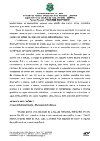 Governo do Estado do Ceará
                   Conselho de Políticas e Gestão do Meio Ambiente - CONPAM
                    Superintendência Estadual do Meio Ambiente – SEMACE
                          Parecer Técnico Nº 5339/2011- DICOP/GECON
biodiversidade foi apresentada somente uma relação dos grupos, sendo necessário
especificar quais serão essas espécies.
        Diante do exposto, o Ceará, apresenta uma riqueza abundante em espécies que
merecem destaque para conhecimento, preservação e conservação, pois muitas das
espécies do Estado são espécies nativas, sobrexplotadas e raras.
        Considere-se        que     grandes       esforços      estão   sendo   feitos   hoje    para                                                                      o
desenvolvimento de técnicas de criação para que espécies raras possam ser mantidas
em aquários, às vezes para serem liberadas de volta ao seu ambiente natural, e para que
os indivíduos selvagens não tenha que ser recolhidos.
        Importante ressaltar quanto ao cuidado com as espécies do Acquário, pois de
acordo com o estudo, “a equipe de profissionais do Acquário Ceará deverá propiciar o
bem-estar físico e psicológico de todos os animais em cativeiro, estudando as
características e necessidades de cada espécie, bem como aplicar as ações que
interfiram de forma positiva no ambiente, combatendo o comportamento estereotipado e
estressante de animais em cativeiro. O trabalho com manejo animal deve começar antes
da chegada do ser vivo, por meio de estudos sobre a espécie, contatos com outras
instituições para coletar informações com relação ao processo de adaptação, como
desenvolver o recinto, qual o melhor substrato, temperatura, horários da iluminação, e
outros vários fatores. E depois, rotineiramente, é necessário realizar a limpeza dos
recintos e o controle de inúmeros parâmetros: ar, temperaturas máxima e mínima,
qualidade da água, densidade, salinidade, concentração de oxigênio e ozônio livre na
água, nitrito, amônia, pH, cálcio, magnésio, sílica, dureza, dieta alimentar, dentre outros.”

MEIO SOCIOECONÔMICO
Área de Influência Indireta – Município de Fortaleza


          Fortaleza possui uma população de 2.452.185 habitantes, distribuídos em uma
área de 314,927 km2, o que lhe confere a maior densidade demográfica do país: 7.786,52
hab/km, segundo dados do IBGE, 2010. É a cidade mais populosa do estado, a segunda
da região nordeste e a quinta do Brasil.



Rua Jaime Benévolo, 1400 - Bairro de Fátima CEP: 60050-081
Fortaleza-CE, Brasil Fone: (85) 3101-5570 Fax: (85) 3101-5511
www.semace.ce.gov.br - semace@semace.ce.gov.br                                                  S U P E R IN T E N D Ê N C IA E S TA D U A L D O   M E IO   A M BIE N TE
 