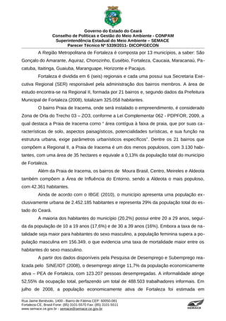 Governo do Estado do Ceará
                   Conselho de Políticas e Gestão do Meio Ambiente - CONPAM
                    Superintendência Estadual do Meio Ambiente – SEMACE
                          Parecer Técnico Nº 5339/2011- DICOP/GECON
          A Região Metropolitana de Fortaleza é composta por 13 municípios, a saber: São
Gonçalo do Amarante, Aquiraz, Chorozinho, Eusébio, Fortaleza, Caucaia, Maracanaú, Pa-
catuba, Itaitinga, Guaiuba, Maranguape, Horizonte e Pacajus.
          Fortaleza é dividida em 6 (seis) regionais e cada uma possui sua Secretaria Exe-
cutiva Regional (SER) responsável pela administração dos bairros membros. A área de
estudo encontra-se na Regional II, formada por 21 bairros e, segundo dados da Prefeitura
Municipal de Fortaleza (2008), totalizam 325.058 habitantes.
          O bairro Praia de Iracema, onde será instalado o empreendimento, é considerado
Zona de Orla do Trecho 03 – ZO3, conforme a Lei Complementar 062 - PDPFOR, 2009, a
qual destaca a Praia de Iracema como “ área contígua à faixa de praia, que por suas ca -
racterísticas de solo, aspectos paisagísticos, potencialidades turísticas, e sua função na
estrutura urbana, exige parâmetros urbanísticos específicos”. Dentre os 21 bairros que
compõem a Regional II, a Praia de Iracema é um dos menos populosos, com 3.130 habi-
tantes, com uma área de 35 hectares e equivale a 0,13% da população total do município
de Fortaleza.
          Além da Praia de Iracema, os bairros de Moura Brasil, Centro, Meireles e Aldeota
também compõem a Área de Influência do Entorno, sendo a Aldeota o mais populoso,
com 42.361 habitantes.
          Ainda de acordo com o IBGE (2010), o município apresenta uma população ex -
clusivamente urbana de 2.452.185 habitantes e representa 29% da população total do es -
tado do Ceará.
          A maioria dos habitantes do município (20,2%) possui entre 20 a 29 anos, segui -
da da população de 10 a 19 anos (17,6%) e de 30 a 39 anos (16%). Embora a taxa de na -
talidade seja maior para habitantes do sexo masculino, a população feminina supera a po-
pulação masculina em 156.349, o que evidencia uma taxa de mortalidade maior entre os
habitantes do sexo masculino.
          A partir dos dados disponíveis pela Pesquisa de Desemprego e Subemprego rea-
lizada pelo SINE/IDT (2008), o desemprego atinge 11,7% da população economicamente
ativa – PEA de Fortaleza, com 123.207 pessoas desempregadas. A informalidade atinge
52,55% da ocupação total, perfazendo um total de 488.503 trabalhadores informais. Em
julho de 2008, a população economicamente ativa de Fortaleza foi estimada em

Rua Jaime Benévolo, 1400 - Bairro de Fátima CEP: 60050-081
Fortaleza-CE, Brasil Fone: (85) 3101-5570 Fax: (85) 3101-5511
www.semace.ce.gov.br - semace@semace.ce.gov.br                                   S U P E R IN T E N D Ê N C IA E S TA D U A L D O   M E IO   A M BIE N TE
 