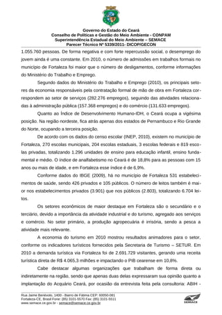 Governo do Estado do Ceará
                   Conselho de Políticas e Gestão do Meio Ambiente - CONPAM
                    Superintendência Estadual do Meio Ambiente – SEMACE
                          Parecer Técnico Nº 5339/2011- DICOP/GECON
1.055.760 pessoas. De forma negativa e com forte repercussão social, o desemprego do
jovem ainda é uma constante. Em 2010, o número de admissões em trabalhos formais no
município de Fortaleza foi maior que o número de desligamentos, conforme informações
do Ministério do Trabalho e Emprego.
          Segundo dados do Ministério do Trabalho e Emprego (2010), os principais seto-
res da economia responsáveis pela contratação formal de mão de obra em Fortaleza cor-
respondem ao setor de serviços (282.276 empregos), seguindo das atividades relaciona-
das à administração pública (157.368 empregos) e do comércio (131.633 empregos).
          Quanto ao Índice de Desenvolvimento Humano-IDH, o Ceará ocupa a vigésima
posição. Na região nordeste, fica atrás apenas dos estados de Pernambuco e Rio Grande
do Norte, ocupando a terceira posição.
          De acordo com os dados do censo escolar (INEP, 2010), existem no município de
Fortaleza, 270 escolas municipais, 204 escolas estaduais, 3 escolas federais e 819 esco -
las privadas, totalizando 1.296 unidades de ensino para educação infantil, ensino funda-
mental e médio. O índice de analfabetismo no Ceará é de 18,8% para as pessoas com 15
anos ou mais de idade, e em Fortaleza esse índice é de 6,9%.
          Conforme dados do IBGE (2009), há no município de Fortaleza 531 estabeleci-
mentos de saúde, sendo 426 privados e 105 públicos. O número de leitos também é mai-
or nos estabelecimentos privados (3.901) que nos públicos (2.803), totalizando 6.704 lei-
tos.
          Os setores econômicos de maior destaque em Fortaleza são o secundário e o
terciário, devido a importância da atividade industrial e do turismo, agregado aos serviços
e comércio. No setor primário, a produção agropecuária é irrisória, sendo a pesca a
atividade mais relevante.
          A economia do turismo em 2010 mostrou resultados animadores para o setor,
conforme os indicadores turísticos fornecidos pela Secretaria de Turismo – SETUR. Em
2010 a demanda turística via Fortaleza foi de 2.691.729 visitantes, gerando uma receita
turística direta de R$ 4.065,3 milhões e impactando o PIB cearense em 10,8%.
          Cabe destacar algumas organizações que trabalham de forma direta ou
indiretamente na região, sendo que apenas duas delas expressaram sua opinião quanto a
implantação do Acquário Ceará, por ocasião da entrevista feita pela consultoria: ABIH -

Rua Jaime Benévolo, 1400 - Bairro de Fátima CEP: 60050-081
Fortaleza-CE, Brasil Fone: (85) 3101-5570 Fax: (85) 3101-5511
www.semace.ce.gov.br - semace@semace.ce.gov.br                                    S U P E R IN T E N D Ê N C IA E S TA D U A L D O   M E IO   A M BIE N TE
 