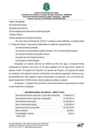 Governo do Estado do Ceará
                   Conselho de Políticas e Gestão do Meio Ambiente - CONPAM
                    Superintendência Estadual do Meio Ambiente – SEMACE
                          Parecer Técnico Nº 5339/2011- DICOP/GECON
-Navio naufragado;
-02 tanques de toque;
-Elevador panorâmico;
-03 Simuladores de submarino de última geração;
-Aquário máster;
-Várias atrações de conteúdo interativo.
          Em uma área construída de 4.252 m², contígua a área edificada, o projeto abriga
a “Praça das Águas”, onde serão implantados os seguintes equipamentos:
          01 fonte temática principal;
          01 escultura representando o globo terrestre, com movimentação aquática;
          01 escultura símbolo do Acquário Ceará;
          01 posto de informações turísticas;
          01 quiosque de alimentação.
        Ocupando um volume total de 15 milhões de litros de água o Acquário Ceará
comportará 25 aquários, dos quais 21 de água salgada e 04 de água doce, sendo: 01
aquário master, 01 aquário de Tubarões, 01 aquário de Pinguins, 02 tanques de toques
em espécies e 20 aquários menores, distribuídos nas salas de exposição. Estima-se que,
aproximadamente, 500 espécies sejam incorporadas aos aquários, com um número de,
aproximadamente, 35.000 animais, dentre espécies exóticas e nativas.
        No Quadro I – Quadro Geral de Áreas são discriminados os quantitativos de áreas
e suas respectivas ocupações.


                        QUADRO GERAL DE ÁREAS – ÁREA TOTAL
          Área total do terreno segundo a soma das matrículas    14.900,00 m²
          Área total do terreno segundo a topografia             12.316,00 m²
          Área total de construção                               21.500,00 m²
          Área construída da praça                                4.252,00 m²
          Soma das áreas construídas                             25.752,00 m²
          Altura máxima                                              26,29 m
          Profundidade máxima                                          5,00 m
           Fonte: EIA


Rua Jaime Benévolo, 1400 - Bairro de Fátima CEP: 60050-081
Fortaleza-CE, Brasil Fone: (85) 3101-5570 Fax: (85) 3101-5511
www.semace.ce.gov.br - semace@semace.ce.gov.br                                   S U P E R IN T E N D Ê N C IA E S TA D U A L D O   M E IO   A M BIE N TE
 