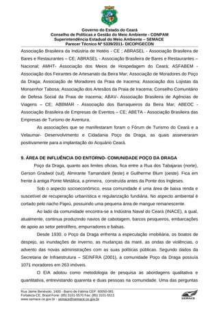 Governo do Estado do Ceará
                   Conselho de Políticas e Gestão do Meio Ambiente - CONPAM
                    Superintendência Estadual do Meio Ambiente – SEMACE
                          Parecer Técnico Nº 5339/2011- DICOP/GECON
Associação Brasileira da Indústria de Hotéis - CE ; ABRASEL - Associação Brasileira de
Bares e Restaurantes – CE; ABRASEL - Associação Brasileira de Bares e Restaurantes –
Nacional; AMHT- Associação dos Meios de Hospedagem do Ceará; ASFABEM -
Associação dos Feirantes de Artesanato da Beira Mar; Associação de Moradores do Poço
da Draga; Associação de Moradores da Praia de Iracema; Associação dos Lojistas da
Monsenhor Tabosa; Associação dos Artesãos da Praia de Iracema; Conselho Comunitário
de Defesa Social da Praia de Iracema; ABAV- Associação Brasileira de Agências de
Viagens – CE; ABBMAR - Associação dos Barraqueiros da Beira Mar; ABEOC -
Associação Brasileira de Empresas de Eventos – CE; ABETA - Associação Brasileira das
Empresas de Turismo de Aventura.
          As associações que se manifestaram foram o Fórum de Turismo do Ceará e a
Velaumar- Desenvolvimento e Cidadania Poço da Draga, as quais asseveraram
positivamente para a implantação do Acquário Ceará.


9. ÁREA DE INFLUÊNCIA DO ENTORNO- COMUNIDADE POÇO DA DRAGA
        Poço da Draga, quanto aos limites oficias, fica entre a Rua dos Tabajaras (norte),
Gerson Gradwol (sul), Almirante Tamandaré (leste) e Guilherme Blum (oeste). Fica em
frente à antiga Ponte Metálica, a primeira, construída antes da Ponte dos Ingleses.
          Sob o aspecto socioeconômico, essa comunidade é uma área de baixa renda e
suscetível de recuperação urbanística e regularização fundiária. No aspecto ambiental é
cortado pelo riacho Pajeú, possuindo uma pequena área de mangue remanescente.
          Ao lado da comunidade encontra-se a Indústria Naval do Ceará (INACE), a qual,
atualmente, continua produzindo navios de cabotagem, barcos pesqueiros, embarcações
de apoio ao setor petrolífero, empurradores e balsas.
          Desde 1930, o Poço da Draga enfrenta a especulação imobiliária, os boatos de
despejo, as inundações de inverno, as mudanças da maré, as ondas de violências, o
advento das novas administrações com as suas políticas públicas. Segundo dados da
Secretaria de Infraestrutura – SEINFRA (2001), a comunidade Poço da Draga possuía
1071 moradores em 263 imóveis.
          O EIA adotou como metodologia de pesquisa as abordagens qualitativa e
quantitativa, entrevistando quarenta e duas pessoas na comunidade. Uma das perguntas

Rua Jaime Benévolo, 1400 - Bairro de Fátima CEP: 60050-081
Fortaleza-CE, Brasil Fone: (85) 3101-5570 Fax: (85) 3101-5511
www.semace.ce.gov.br - semace@semace.ce.gov.br                                   S U P E R IN T E N D Ê N C IA E S TA D U A L D O   M E IO   A M BIE N TE
 