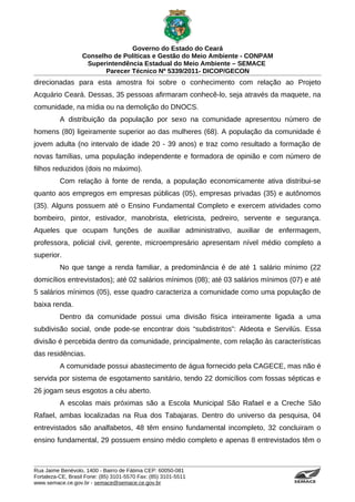 Governo do Estado do Ceará
                   Conselho de Políticas e Gestão do Meio Ambiente - CONPAM
                    Superintendência Estadual do Meio Ambiente – SEMACE
                          Parecer Técnico Nº 5339/2011- DICOP/GECON
direcionadas para esta amostra foi sobre o conhecimento com relação ao Projeto
Acquário Ceará. Dessas, 35 pessoas afirmaram conhecê-lo, seja através da maquete, na
comunidade, na mídia ou na demolição do DNOCS.
          A distribuição da população por sexo na comunidade apresentou número de
homens (80) ligeiramente superior ao das mulheres (68). A população da comunidade é
jovem adulta (no intervalo de idade 20 - 39 anos) e traz como resultado a formação de
novas famílias, uma população independente e formadora de opinião e com número de
filhos reduzidos (dois no máximo).
          Com relação à fonte de renda, a população economicamente ativa distribui-se
quanto aos empregos em empresas públicas (05), empresas privadas (35) e autônomos
(35). Alguns possuem até o Ensino Fundamental Completo e exercem atividades como
bombeiro, pintor, estivador, manobrista, eletricista, pedreiro, servente e segurança.
Aqueles que ocupam funções de auxiliar administrativo, auxiliar de enfermagem,
professora, policial civil, gerente, microempresário apresentam nível médio completo a
superior.
          No que tange a renda familiar, a predominância é de até 1 salário mínimo (22
domicílios entrevistados); até 02 salários mínimos (08); até 03 salários mínimos (07) e até
5 salários mínimos (05), esse quadro caracteriza a comunidade como uma população de
baixa renda.
          Dentro da comunidade possui uma divisão física inteiramente ligada a uma
subdivisão social, onde pode-se encontrar dois “subdistritos”: Aldeota e Servilús. Essa
divisão é percebida dentro da comunidade, principalmente, com relação às características
das residências.
          A comunidade possui abastecimento de água fornecido pela CAGECE, mas não é
servida por sistema de esgotamento sanitário, tendo 22 domicílios com fossas sépticas e
26 jogam seus esgotos a céu aberto.
          A escolas mais próximas são a Escola Municipal São Rafael e a Creche São
Rafael, ambas localizadas na Rua dos Tabajaras. Dentro do universo da pesquisa, 04
entrevistados são analfabetos, 48 têm ensino fundamental incompleto, 32 concluiram o
ensino fundamental, 29 possuem ensino médio completo e apenas 8 entrevistados têm o



Rua Jaime Benévolo, 1400 - Bairro de Fátima CEP: 60050-081
Fortaleza-CE, Brasil Fone: (85) 3101-5570 Fax: (85) 3101-5511
www.semace.ce.gov.br - semace@semace.ce.gov.br                                    S U P E R IN T E N D Ê N C IA E S TA D U A L D O   M E IO   A M BIE N TE
 