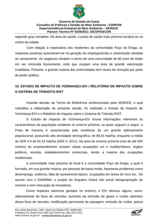 Governo do Estado do Ceará
                   Conselho de Políticas e Gestão do Meio Ambiente - CONPAM
                    Superintendência Estadual do Meio Ambiente – SEMACE
                          Parecer Técnico Nº 5339/2011- DICOP/GECON
segundo grau completo. Na área da saúde, o posto de saúde mais próximo localiza-se no
centro da cidade.
          Com relação à expectativa dos residentes da comunidade Poço da Draga, as
respostas positivas assentaram-se na geração de emprego/renda e urbanização atrelada
ao saneamento. As negativas retratam o temor de uma comunidade de 80 anos de idade
em ser removida futuramente, visto que ocupam uma área de grande valorização
imobiliária. Portanto, a grande maioria dos entrevistados tem receio de remoção por parte
do poder público.


10. ESTUDO DE IMPACTO DE VIZINHANÇA-EIV / RELATÓRIO DE IMPACTO SOBRE
O SISTEMA DE TRÂNSITO-RIST


          Visando atender ao Termo de Referência confeccionado pela SEMACE, o qual
subsidiou a elaboração do presente estudo, foi realizado o Estudo de Impacto de
Vizinhança-EIV e o Relatório de Impacto sobre o Sistema de Trânsito-RIST.
          O Estudo de Impacto de Vizinhança-EIV trouxe informações referentes às
características da população residente no entorno próximo, as quais seguem a seguir: a
Praia de Iracema é caracterizada pela existência de um grande adensamento
populacional, possuindo alta densidade demográfica, de 89,43 hab/ha, enquanto a média
da SER II é de 62,15 hab/ha (SER II, 2011). Na área de entorno próximo (raio de até 500
metros) do empreendimento existem várias ocupações uni e multifamiliares, órgãos
públicos, escolas, estabelecimentos comerciais, sendo a maioria das ocupações
residenciais.
          A comunidade mais próxima do local é a comunidade Poço da Draga, a qual é
formada, em sua grande maioria, por pessoas de baixa renda. Apresenta problemas como
desemprego, violência, falta de saneamento básico, ocupações em áreas de risco etc. De
acordo com o EIA/RIMA, o projeto do Acquário Ceará não prevê desapropriação de
imóveis e nem relocação de moradores.
          Como impactos adversos gerados no entorno, o EIV elencou alguns, como:
adensamento do fluxo de veículos; aumento da emissão de gases e ruídos advindos
desse fluxo de veiculos; modificação permanete da paisagem; emissão de ruídos, poeira

Rua Jaime Benévolo, 1400 - Bairro de Fátima CEP: 60050-081
Fortaleza-CE, Brasil Fone: (85) 3101-5570 Fax: (85) 3101-5511
www.semace.ce.gov.br - semace@semace.ce.gov.br                                  S U P E R IN T E N D Ê N C IA E S TA D U A L D O   M E IO   A M BIE N TE
 