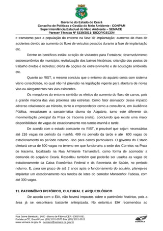 Governo do Estado do Ceará
                   Conselho de Políticas e Gestão do Meio Ambiente - CONPAM
                    Superintendência Estadual do Meio Ambiente – SEMACE
                          Parecer Técnico Nº 5339/2011- DICOP/GECON
e transtorno para a população do entorno na fase de implantação; aumento do risco de
acidentes devido ao aumento do fluxo de veículos pesados durante a fase de implantação
etc.
          Dentre os benéficos estão: atração de visitantes para Fortaleza; desenvolvimento
socioeconômico do município; revitalização dos bairros históricos; crianção dos postos de
trabalho diretos e indiretos; oferta de opções de entretenimento e de aducação ambiental
etc.
          Quanto ao RIST, o mesmo concluiu que o entorno do aquário conta com sistema
viário consolidado, no qual não há previsão na legislação vigente para abertura de novas
vias ou alargamentos nas vias existentes.
          Os moradores do entorno sentirão os efeitos do aumento do fluxo de carros, pois
a grande maioria das vias próximas são estreitas. Como fator atenuador desse impacto
adverso relacionado ao trânsito, tanto o empreendedor como a consultoria, em Audiência
Pública, ressaltaram a carcaterística diurna do Acquário, turno este diferente da
movimentação principal da Praia de Iracema (noite), concluindo que existe uma maior
disponibilidade de vagas de estacionamento nos turnos manhã e tarde.
          De acordo com o estudo constante no RIST, é provável que sejam necessárias
até 216 vagas no período da manhã, 499 no período da tarde e até              600 vagas de
estacionamento no período noturno, isso para carros particulares. O governo do Estado
ofertará cerca de 500 vagas no terreno em que funcionava a sede dos Correios na Praia
de Iracema, localizado na Rua Almirante Tamandaré, como forma de acomodar a
demanda do acquário Ceará. Ressaltou também que poderão ser usadas as vagas de
estacionamento da Caixa Econômica Federal e da Secretaria de Saúde, no período
noturno. E, para um prazo de até 2 anos após o funcionamento do aquário, planeja-se
implantar um estacionamento nos fundos de lotes do corredor Monsenhor Tabosa, com
até 300 vagas.


11. PATRIMÔNIO HISTÓRICO, CULTURAL E ARQUEOLÓGICO
          De acordo com o EIA, não haverá impactos sobre o patrimônio histórico, pois a
área já se encontrava bastante antropizada. No entanto,o EIA recomendou ao



Rua Jaime Benévolo, 1400 - Bairro de Fátima CEP: 60050-081
Fortaleza-CE, Brasil Fone: (85) 3101-5570 Fax: (85) 3101-5511
www.semace.ce.gov.br - semace@semace.ce.gov.br                                     S U P E R IN T E N D Ê N C IA E S TA D U A L D O   M E IO   A M BIE N TE
 