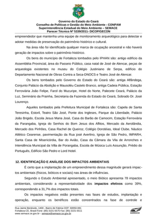 Governo do Estado do Ceará
                   Conselho de Políticas e Gestão do Meio Ambiente - CONPAM
                    Superintendência Estadual do Meio Ambiente – SEMACE
                          Parecer Técnico Nº 5339/2011- DICOP/GECON
empreendedor que mantenha uma equipe de monitoramento arqueológico para detectar e
adotar medidas de preservação do patrimônio histórico e cultural.
          Na área não foi identificada qualquer marca de ocupação ancestral e não haverá
geração de impactos sobre o patrimônio histórico.
          Os bens do município de Fortaleza tombados pelo IPHAN são: antigo edifício da
Assembléia Provincial, área do Passeio Público, casa natal de José de Alencar, peças de
arqueologia existentes no museu do Colégio Justiniano de Serpa, edifício do
Departamento Nacional de Obras Contra a Seca-DNOCS e Teatro José de Alencar.
          Os bens tombados pelo Governo do Estado do Ceará são: antiga Alfândega,
Conjunto Palácio da Abolição e Mausoléu Castelo Branco, antiga Cadeia Pública, Estação
Ferroviária João Felipe, Farol do Mucuripe, Hotel do Norte, Palecete Ceará, Palácio da
Luz, Seminário da Prainha, Secretaria da Fazenda do Estado do Ceará, Sobrado Dr. José
Lourenço.
          Aqueles tombados pela Prefeitura Municipal de Fortaleza são: Capela de Santa
Teresinha, Estoril, Teatro São José, Ponte dos Ingleses, Parque da Liberdade, Palácio
João Brigido, Escola Jesus Maria José, Casa do Barão de Camocim, Estação Ferroviária
da Parangaba, Igreja do Senhos do Bom Jesus dos Aflitos, Mercado da Aerolândia,
Mercado dos Pinhões, Casa Rachel de Queiroz, Colégio Dorotéias, Ideal Clube, Náutico
Atlético Cearense, pavimentação da Rua josé Averlino, Igreja de São Pedro, IMPARH,
Santa Casa de Misericórdia, Bar do Avião, Casa da Câmara da Vila de Arronches e
Intendência Municipal da Villa de Porangaba, Escola de Música Luís Assunção, Prédio do
Português, Edifício São Pedro e Lord Hotel.


12. IDENTIFICAÇÃO E ANÁLISE DOS IMPACTOS AMBIENTAIS
        É certo que a implantação de um empreendimento dessa magnitude gerará impac -
tos ambientais (físicos, bióticos e sociais) nas áreas de influências.
        Segundo o Estudo Ambiental apresentado, o meio Biótico apresenta 78 impactos
ambientais, considerando a representatividade dos impactos efetivos como 39%,
correspondendo a 31,7% dos impactos totais.
        Os impactos negativos estão presentes nas fases de estudos, implantação e
operação, enquanto os benéficos estão concentrados na fase de controle e

Rua Jaime Benévolo, 1400 - Bairro de Fátima CEP: 60050-081
Fortaleza-CE, Brasil Fone: (85) 3101-5570 Fax: (85) 3101-5511
www.semace.ce.gov.br - semace@semace.ce.gov.br                                  S U P E R IN T E N D Ê N C IA E S TA D U A L D O   M E IO   A M BIE N TE
 