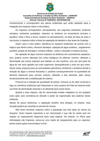 Governo do Estado do Ceará
                   Conselho de Políticas e Gestão do Meio Ambiente - CONPAM
                    Superintendência Estadual do Meio Ambiente – SEMACE
                          Parecer Técnico Nº 5339/2011- DICOP/GECON
monitoramento e correspondem aos planos ambientais que serão adotados para a
mitigação dos impactos sobre o meio biótico.
        Os impactos correspondem, principalmente, aos seguintes ambientes: ambiente
antrópico; ambientes protegidos; impactos na dinâmica do ecossistema terrestre e
aquático; sobre a flora e fauna; impacto no desmatamento; na biota da faixa de praia e
nas dunas; e impactos sobre a biota da vegetação de tabuleiro e das áreas de Caatinga.
        Assim, para o meio biótico, identificou-se impactos ambientais de acordo com a
etapa e que dentre outros, merecem destaque: captação de água oceânica, esgotamento
sanitário, projeto de drenagem, resíduos sólidos, ruídos e vibrações e limpeza da área.
        Na captação da água ocorrerá impactos na dinâmica dos ecossistemas aquáticos,
pois, poderá ocorrer alteração dos ciclos biológicos do plâncton marinho, afetando a
alimentação das outras espécies que habitam na orla marítima, uma vez que parte da
água do mar será captada com esse organismo, desequilibrando o meio em que vivem.
Desse modo, prejuízos para as comunidades planctônica, bentônica e nectônica devido à
redução de algas e animais flutuantes e, portanto consequentemente na quantidade de
alimento disponível para animais maiores, afetando a teia alimentar, pelo menos
temporariamente até a estabilização do sistema.
        Presume-se a redução da quantidade de peixes, inclusive os de valor comercial e
logo os mamíferos (cetáceos) que frequentam a zona costeira da Praia de Iracema terão
sua fonte de alimentação reduzida e se afastarão para outras áreas.
        Quanto a esse impacto, não foi mencionada medida mitigadora ou em qualquer
outra ação, pois considerou-se elevado o poder de regeneração das espécies desse
ambiente.
Apesar de pouco biodiversa, a vegetação também será atingida, no entanto, essa
situação poderá ser revertida no período de chuvas.
        Não foram previstos impactos sobre a população que fará parte do acervo do
Acquário. Outro impacto importante a ser mencionado e que não foi citado será em
relação ao espaçamento disponível para cada espécie. No entanto, no Plano para
Aclimatação das Espécies, previu-se uma noção de espaçamento para as espécies,
dentre outras ações mencionadas no EIA.



Rua Jaime Benévolo, 1400 - Bairro de Fátima CEP: 60050-081
Fortaleza-CE, Brasil Fone: (85) 3101-5570 Fax: (85) 3101-5511
www.semace.ce.gov.br - semace@semace.ce.gov.br                                   S U P E R IN T E N D Ê N C IA E S TA D U A L D O   M E IO   A M BIE N TE
 