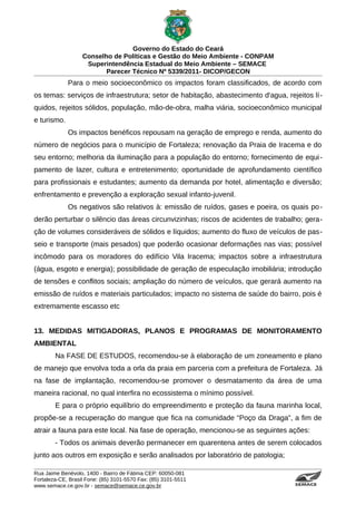 Governo do Estado do Ceará
                   Conselho de Políticas e Gestão do Meio Ambiente - CONPAM
                    Superintendência Estadual do Meio Ambiente – SEMACE
                          Parecer Técnico Nº 5339/2011- DICOP/GECON
             Para o meio socioeconômico os impactos foram classificados, de acordo com
os temas: serviços de infraestrutura; setor de habitação, abastecimento d'agua, rejeitos lí-
quidos, rejeitos sólidos, população, mão-de-obra, malha viária, socioeconômico municipal
e turismo.
             Os impactos benéficos repousam na geração de emprego e renda, aumento do
número de negócios para o município de Fortaleza; renovação da Praia de Iracema e do
seu entorno; melhoria da iluminação para a população do entorno; fornecimento de equi -
pamento de lazer, cultura e entretenimento; oportunidade de aprofundamento científico
para profissionais e estudantes; aumento da demanda por hotel, alimentação e diversão;
enfrentamento e prevenção a exploração sexual infanto-juvenil.
             Os negativos são relativos à: emissão de ruídos, gases e poeira, os quais po -
derão perturbar o silêncio das áreas circunvizinhas; riscos de acidentes de trabalho; gera-
ção de volumes consideráveis de sólidos e líquidos; aumento do fluxo de veículos de pas-
seio e transporte (mais pesados) que poderão ocasionar deformações nas vias; possível
incômodo para os moradores do edifício Vila Iracema; impactos sobre a infraestrutura
(água, esgoto e energia); possibilidade de geração de especulação imobiliária; introdução
de tensões e conflitos sociais; ampliação do número de veículos, que gerará aumento na
emissão de ruídos e materiais particulados; impacto no sistema de saúde do bairro, pois é
extremamente escasso etc


13. MEDIDAS MITIGADORAS, PLANOS E PROGRAMAS DE MONITORAMENTO
AMBIENTAL
        Na FASE DE ESTUDOS, recomendou-se à elaboração de um zoneamento e plano
de manejo que envolva toda a orla da praia em parceria com a prefeitura de Fortaleza. Já
na fase de implantação, recomendou-se promover o desmatamento da área de uma
maneira racional, no qual interfira no ecossistema o mínimo possível.
        E para o próprio equilíbrio do empreendimento e proteção da fauna marinha local,
propõe-se a recuperação do mangue que fica na comunidade “Poço da Draga”, a fim de
atrair a fauna para este local. Na fase de operação, mencionou-se as seguintes ações:
        - Todos os animais deverão permanecer em quarentena antes de serem colocados
junto aos outros em exposição e serão analisados por laboratório de patologia;

Rua Jaime Benévolo, 1400 - Bairro de Fátima CEP: 60050-081
Fortaleza-CE, Brasil Fone: (85) 3101-5570 Fax: (85) 3101-5511
www.semace.ce.gov.br - semace@semace.ce.gov.br                                     S U P E R IN T E N D Ê N C IA E S TA D U A L D O   M E IO   A M BIE N TE
 