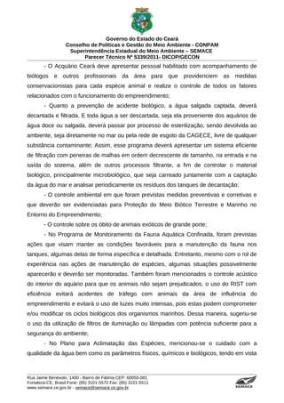 Governo do Estado do Ceará
                   Conselho de Políticas e Gestão do Meio Ambiente - CONPAM
                    Superintendência Estadual do Meio Ambiente – SEMACE
                          Parecer Técnico Nº 5339/2011- DICOP/GECON
        - O Acquário Ceará deve apresentar pessoal habilitado com acompanhamento de
biólogos e outros profissionais da área para                    que providenciem as medidas
conservacionistas para cada espécie animal e realize o controle de todos os fatores
relacionados com o funcionamento do empreendimento;
        - Quanto a prevenção de acidente biológico, a água salgada captada, deverá
decantada e filtrada. E toda água a ser descartada, seja ela proveniente dos aquários de
água doce ou salgada, deverá passar por processo de esterilização, sendo devolvida ao
ambiente, seja diretamente no mar ou pela rede de esgoto da CAGECE, livre de qualquer
substância contaminante; Assim, esse programa deverá apresentar um sistema eficiente
de filtração com peneiras de malhas em ordem decrescente de tamanho, na entrada e na
saída do sistema, além de outros processos filtrante, a fim de controlar o material
biológico, principalmente microbiológico, que seja carreado juntamente com a captação
da água do mar e analisar periodicamente os resíduos dos tanques de decantação;
        - O controle ambiental em que foram previstas medidas preventivas e corretivas e
que deverão ser evidenciadas para Proteção do Meio Biótico Terrestre e Marinho no
Entorno do Empreendimento;
        - O controle sobre os óbito de animais exóticos de grande porte;
        - No Programa de Monitoramento da Fauna Aquática Confinada, foram previstas
ações que visam manter as condições favoráveis para a manutenção da fauna nos
tanques, algumas delas de forma específica e detalhada. Entretanto, mesmo com o rol de
experiência nas ações de manutenção de espécies, algumas situações possivelmente
aparecerão e deverão ser monitoradas. Também foram mencionados o controle acústico
do interior do aquário para que os animais não sejam prejudicados, o uso do RIST com
eficiência evitará acidentes de tráfego com animais da área de influência do
empreendimento e evitará o uso de luzes muito intensas, pois estas podem comprometer
e/ou modificar os ciclos biológicos dos organismos marinhos. Dessa maneira, sugeriu-se
o uso da utilização de filtros de iluminação ou lâmpadas com potência suficiente para a
segurança do ambiente;
        - No Plano para Aclimatação das Espécies, mencionou-se o cuidado com a
qualidade da água bem como os parâmetros físicos, químicos e biológicos, tendo em vista



Rua Jaime Benévolo, 1400 - Bairro de Fátima CEP: 60050-081
Fortaleza-CE, Brasil Fone: (85) 3101-5570 Fax: (85) 3101-5511
www.semace.ce.gov.br - semace@semace.ce.gov.br                                      S U P E R IN T E N D Ê N C IA E S TA D U A L D O   M E IO   A M BIE N TE
 