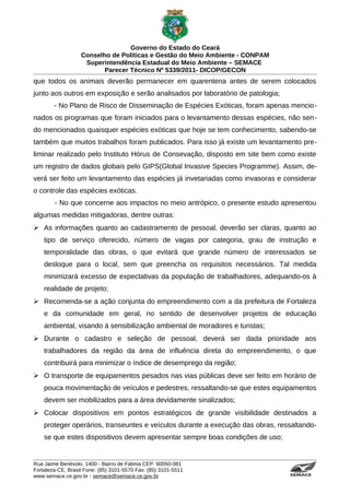 Governo do Estado do Ceará
                   Conselho de Políticas e Gestão do Meio Ambiente - CONPAM
                    Superintendência Estadual do Meio Ambiente – SEMACE
                          Parecer Técnico Nº 5339/2011- DICOP/GECON
que todos os animais deverão permanecer em quarentena antes de serem colocados
junto aos outros em exposição e serão analisados por laboratório de patologia;
        - No Plano de Risco de Disseminação de Espécies Exóticas, foram apenas mencio-
nados os programas que foram iniciados para o levantamento dessas espécies, não sen-
do mencionados quaisquer espécies exóticas que hoje se tem conhecimento, sabendo-se
também que muitos trabalhos foram publicados. Para isso já existe um levantamento pre-
liminar realizado pelo Instituto Hórus de Consevação, disposto em site bem como existe
um registro de dados globais pelo GIPS(Global Invasive Species Programme). Assim, de-
verá ser feito um levantamento das espécies já invetariadas como invasoras e considerar
o controle das espécies exóticas.
        - No que concerne aos impactos no meio antrópico, o presente estudo apresentou
algumas medidas mitigadoras, dentre outras:
 As informações quanto ao cadastramento de pessoal, deverão ser claras, quanto ao
    tipo de serviço oferecido, número de vagas por categoria, grau de instrução e
    temporalidade das obras, o que evitará que grande número de interessados se
    desloque para o local, sem que preencha os requisitos necessários. Tal medida
    minimizará excesso de expectativas da população de trabalhadores, adequando-os à
    realidade de projeto;
 Recomenda-se a ação conjunta do empreendimento com a da prefeitura de Fortaleza
    e da comunidade em geral, no sentido de desenvolver projetos de educação
    ambiental, visando à sensibilização ambiental de moradores e turistas;
 Durante o cadastro e seleção de pessoal, deverá ser dada prioridade aos
    trabalhadores da região da área de influência direta do empreendimento, o que
    contribuirá para minimizar o índice de desemprego da região;
 O transporte de equipamentos pesados nas vias públicas deve ser feito em horário de
    pouca movimentação de veículos e pedestres, ressaltando-se que estes equipamentos
    devem ser mobilizados para a área devidamente sinalizados;
 Colocar dispositivos em pontos estratégicos de grande visibilidade destinados a
    proteger operários, transeuntes e veículos durante a execução das obras, ressaltando-
    se que estes dispositivos devem apresentar sempre boas condições de uso;


Rua Jaime Benévolo, 1400 - Bairro de Fátima CEP: 60050-081
Fortaleza-CE, Brasil Fone: (85) 3101-5570 Fax: (85) 3101-5511
www.semace.ce.gov.br - semace@semace.ce.gov.br                                   S U P E R IN T E N D Ê N C IA E S TA D U A L D O   M E IO   A M BIE N TE
 
