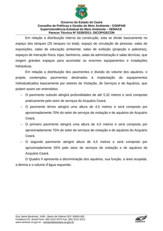 Governo do Estado do Ceará
                   Conselho de Políticas e Gestão do Meio Ambiente - CONPAM
                    Superintendência Estadual do Meio Ambiente – SEMACE
                          Parecer Técnico Nº 5339/2011- DICOP/GECON
        Em relação a distribuição interna da construção, esta se divide basicamente no
espaço dos tanques (25 tanques no total), espaço de circulação de pessoas, salas de
exposições, salas de educação ambiental, salas de exibição (projeção e palestras),
espaços de interação física, lojas, banheiros, salas da administração e salas técnicas, que
exigem grandes espaços para acomodar os enormes equipamentos e instalações
hidráulicas.
        Em relação a distribuição dos pavimentos e divisão do volume dos aquários, o
projeto     contemplou        pavimentos        destinados      à   implantação   de   equipamentos
individualizados basicamente por setores de Visitação, de Serviços e de Aquários, que
podem assim ser entendidos:
    − O pavimento subsolo atingirá profundidades de até 5,32 metros e será composto
        praticamente pelo setor de serviços do Acquário Ceará.
    − O pavimento térreo atingirá uma altura de 4,5 metros e será composto por
        aproximadamente 70% do setor de serviços de visitação e de aquários do Acquário
        Ceará.
    − O primeiro pavimento atingirá uma altura de 4,5 metros e será composto por
        aproximadamente 75% do setor de serviços de visitação e de aquários do Acquário
        Ceará.
    − O segundo pavimento atingirá altura de 4,5 metros e será composto por
        aproximadamente 55% pelo setor de serviços de visitação e de aquários do
        Acquário Ceará.
        O Quadro II apresenta a discriminação dos aquários, sua função, a área ocupada,
                      ̓
a lâmina e o volume d água requerido.




Rua Jaime Benévolo, 1400 - Bairro de Fátima CEP: 60050-081
Fortaleza-CE, Brasil Fone: (85) 3101-5570 Fax: (85) 3101-5511
www.semace.ce.gov.br - semace@semace.ce.gov.br                                             S U P E R IN T E N D Ê N C IA E S TA D U A L D O   M E IO   A M BIE N TE
 