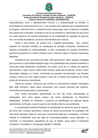 Governo do Estado do Ceará
                   Conselho de Políticas e Gestão do Meio Ambiente - CONPAM
                    Superintendência Estadual do Meio Ambiente – SEMACE
                          Parecer Técnico Nº 5339/2011- DICOP/GECON
preponderantes, como o abastecimento humano e a dessedentação de animais. A
proximidade do empreendimento com o mar propicia uma captação para o abastecimento
do Acquário, devendo haver o tratamento prévio dessa água, para se garantir a sanidade
dos organismos confinados. Entende-se que só se justificaria a salinização de água doce
em casos extremos de sinistros ambientais ou da inviabilidade de captação da água do
mar, em função da distância, nos locais não banhados por oceanos.
        Sobre o meio biótico, de acordo com o trabalho apresentado,           não         existem
espécies de interesse científico ou ameaçadas de extinção. Entretanto, identificou-se
espécies ameaçadas ou sobreexplotadas, a citar: caranguejos do mangue (Cardisoma
guanhumi) (guaiamum) e Ucides cordatus (uçá) e Panulirus argus e Panulirus laevicauda
(lagostas).
        Ressalte-se que, de acordo com May, 1992 apud Efraim, 2001, qualquer estratégia
para conservar a diversidade biológica exige uma quantificação das espécies existentes e
como elas estão distribuídas. Atualmente, no mundo, cerca de 1.4 milhões de espécies
são descritas, e pelo menos o dobro deste número, ainda não foi descrito, sendo a maior
diversidade biológica no mundo, encontrada em grandes concentrações nas florestas
tropicais, recifes de corais, lagos tropicais e alto mar. A maioria das espécies do mundo
ainda não foi descrita e identificada.
        Diante ao exposto, verifica-se que embora os ecossistemas estejam impactados
pela ação antrópica, essas áreas apresentam uma riqueza reduzida das espécies,
merecedoras de preservação e conservação.
        Para muitas afirmações apresentadas no EIA não foram mencionadas as
bibliografias, bem como alguns autores não foram identificados na Referência
Bibliográfica, Também foi verificada a ausência de identificação de algumas figuras
apresentadas no Estudo, o que é sugestivo de revisão antes da sua publicidade.
        A compensação ambiental baseada na metodologia do cálculo do grau de impacto,
da forma que o Estudo apresentou, embora se revista tecnicamente de qualidade, não
está sendo aplicada, tendo em vista que o instrumento legal que a estabelece, o Decreto
Federal Nº 6.848/2009, está sob ação de inconstitucionalidade, sendo aplicados, no
momento, os instrumentos reguladores de que se dispõe, quais sejam a Resolução
CONAMA nº 371/2006 e a Resolução COEMA nº 09/2003.

Rua Jaime Benévolo, 1400 - Bairro de Fátima CEP: 60050-081
Fortaleza-CE, Brasil Fone: (85) 3101-5570 Fax: (85) 3101-5511
www.semace.ce.gov.br - semace@semace.ce.gov.br                                      S U P E R IN T E N D Ê N C IA E S TA D U A L D O   M E IO   A M BIE N TE
 