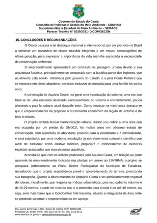 Governo do Estado do Ceará
                   Conselho de Políticas e Gestão do Meio Ambiente - CONPAM
                    Superintendência Estadual do Meio Ambiente – SEMACE
                          Parecer Técnico Nº 5339/2011- DICOP/GECON

15. CONCLUSÕES E RECOMENDAÇÕES
        O Ceará passará a ter destaque nacional e internacional, por ser pioneiro no Brasil
a construir um oceanário de classe mundial integrado a um museu oceanográfico de
última geração, para expressar a importância da vida marinha associada a necessidade
de preservação ambiental.
        O empreendimento apresentará um contraste na paisagem urbana devido a sua
arquitetura futurista, principalmente se comparado com a bucólica ponte dos Ingleses, que
atualmente está sendo reformada pelo governo do Estado, e a pela Ponte Metálica que
se encontra em pleno abandono, servindo inclusive de moradia para uma família há vários
anos.
        A construção do Aquário Ceará irá gerar uma valorização do turismo, uma vez que
trata-se de uma estrutura destinada exclusivamente ao turismo e entretenimento, pouco
alterando o padrão urbano atual daquele setor. Como impacto na vizinhança destaca-se
que o empreendimento irá propiciar o crescimento econômico da região de entorno e de
todo o estado.
        O projeto tentará buscar harmonização urbana, dando uso nobre a uma área que
era ocupada por um prédio do DNOCS, há muitos anos em péssimo estado de
conservação, com aparência de abandono, propício para o vandalismo e à criminalidade,
e será substituído por uma moderna instalação de entretenimento cultural e cientifico que
além de funcionar como atrativo turístico, propiciará o conhecimento de inúmeras
espécies associadas aos ecossistemas aquáticos.
        Acredita-se que com os índices praticados pelo Aquário Ceará, em relação ao porte
aparente do empreendimento indicado nas plantas em anexo ao EIA/RIMA, o projeto se
adequará perfeitamente ao Plano Diretor Participativo do Município de Fortaleza,
ressaltando que o projeto arquitetônico prevê o aproveitamento do terreno, priorizando
sua topografia. Quanto à altura máxima do Acquário Ceará e seu posicionamento espacial
denota-se, inicialmente, que respeita os índices urbanísticos, pois seu gabarito máximo é
de 26,29 metros, a partir do nível do mar e o permitido para o local é de até 48 metros, ou
seja, será mais baixo que o Condomínio Vila Iracema, situado a retaguarda da área onde
se pretende construir o empreendimento em apreço.


Rua Jaime Benévolo, 1400 - Bairro de Fátima CEP: 60050-081
Fortaleza-CE, Brasil Fone: (85) 3101-5570 Fax: (85) 3101-5511
www.semace.ce.gov.br - semace@semace.ce.gov.br                                    S U P E R IN T E N D Ê N C IA E S TA D U A L D O   M E IO   A M BIE N TE
 