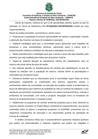 Governo do Estado do Ceará
                   Conselho de Políticas e Gestão do Meio Ambiente - CONPAM
                    Superintendência Estadual do Meio Ambiente – SEMACE
                          Parecer Técnico Nº 5339/2011- DICOP/GECON
        Diante do exposto, verificou-se que o EIA apresentado atendeu quanto ao que foi
solicitado no Termo de Referência (TR) Nº3120/2011-DICOP/GECON emitido por essa
Superintendência.
Diante da análise procedida, recomenda-se, dentre outros:
 Proporcionar à população do entorno oportunidades de estudo e capacitação, visando
a absorção dos mesmos nas fases de instalação e operação;
 Viabilizar estratégias para que a comunidade possa apresentar seus trabalhos de
artesanato e suas manifestações artísticas, valorizando assim a cultura local e
proporcionando melhores condições de vida para a população do entorno;
 Adotar procedimentos e estratégias para que o acesso à praia não seja impedido, pelo
contrário, que seja ampliado para todos que ali queiram visitá-la;
 Sugere-se especial atenção ao atendimento médico dos trabalhadores, pois no
entorno não existe oferta de porto de saúde;
 Dar especial atenção ao disciplinamento da conduta dos trabalhadores no que diz
respeito às relações com a população do entorno, visando dirimir as perturbações e
incômodos aos moradores locais;
 Orienta-se também que as intervenções junto à comunidade sejam feitas de forma
participativa,     respeitando       as    contribuições        dos   diversos   segmentos   sociais;                                                                     o
envolvimento efetivo da comunidade na execução dos projetos sociais é fundamental na
busca de alternativas para melhoria da qualidade de vida no contexto da cidadania; e que
obedeçam aos princípios sustentáveis, pautados nos valores socioeconômicos, culturais e
ambientais da comunidade, com vistas a propiciar integração entre os moradores do
entorno do empreendimento e o Acquário Ceará;
 Implementar os programas de controle ambiental propostos para a área, devendo os
mesmos estarem inseridos no Projeto Básico Ambiental do empreendimento, que deverá
contemplar todos os planos e programas propostos no EIA/RIMA, juntamente com os
respectivos cronogramas de execução e ser apresentado quando da solicitação da
Licença de Instalação.
        A análise conclusiva indica que o empreendimento apresenta impactos positivos
que podem ser potencializados e impactos negativos que podem ser mitigados e


Rua Jaime Benévolo, 1400 - Bairro de Fátima CEP: 60050-081
Fortaleza-CE, Brasil Fone: (85) 3101-5570 Fax: (85) 3101-5511
www.semace.ce.gov.br - semace@semace.ce.gov.br                                                 S U P E R IN T E N D Ê N C IA E S TA D U A L D O   M E IO   A M BIE N TE
 