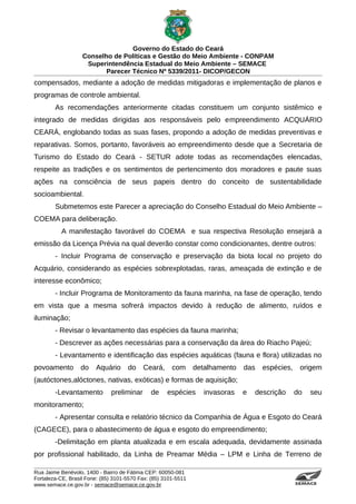 Governo do Estado do Ceará
                   Conselho de Políticas e Gestão do Meio Ambiente - CONPAM
                    Superintendência Estadual do Meio Ambiente – SEMACE
                          Parecer Técnico Nº 5339/2011- DICOP/GECON
compensados, mediante a adoção de medidas mitigadoras e implementação de planos e
programas de controle ambiental.
        As recomendações anteriormente citadas constituem um conjunto sistêmico e
integrado de medidas dirigidas aos responsáveis pelo empreendimento ACQUÁRIO
CEARÁ, englobando todas as suas fases, propondo a adoção de medidas preventivas e
reparativas. Somos, portanto, favoráveis ao empreendimento desde que a Secretaria de
Turismo do Estado do Ceará - SETUR adote todas as recomendações elencadas,
respeite as tradições e os sentimentos de pertencimento dos moradores e paute suas
ações na consciência de seus papeis dentro do conceito de sustentabilidade
socioambiental.
        Submetemos este Parecer a apreciação do Conselho Estadual do Meio Ambiente –
COEMA para deliberação.
           A manifestação favorável do COEMA e sua respectiva Resolução ensejará a
emissão da Licença Prévia na qual deverão constar como condicionantes, dentre outros:
        - Incluir Programa de conservação e preservação da biota local no projeto do
Acquário, considerando as espécies sobrexplotadas, raras, ameaçada de extinção e de
interesse econômico;
        - Incluir Programa de Monitoramento da fauna marinha, na fase de operação, tendo
em vista que a mesma sofrerá impactos devido à redução de alimento, ruídos e
iluminação;
        - Revisar o levantamento das espécies da fauna marinha;
        - Descrever as ações necessárias para a conservação da área do Riacho Pajeú;
        - Levantamento e identificação das espécies aquáticas (fauna e flora) utilizadas no
povoamento        do    Aquário      do    Ceará,      com      detalhamento   das   espécies,                   origem
(autóctones,alóctones, nativas, exóticas) e formas de aquisição;
        -Levantamento         preliminar      de     espécies      invasoras   e   descrição     do                                                  seu
monitoramento;
        - Apresentar consulta e relatório técnico da Companhia de Água e Esgoto do Ceará
(CAGECE), para o abastecimento de água e esgoto do empreendimento;
        -Delimitação em planta atualizada e em escala adequada, devidamente assinada
por profissional habilitado, da Linha de Preamar Média – LPM e Linha de Terreno de

Rua Jaime Benévolo, 1400 - Bairro de Fátima CEP: 60050-081
Fortaleza-CE, Brasil Fone: (85) 3101-5570 Fax: (85) 3101-5511
www.semace.ce.gov.br - semace@semace.ce.gov.br                                                   S U P E R IN T E N D Ê N C IA E S TA D U A L D O   M E IO   A M BIE N TE
 