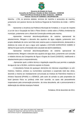 Governo do Estado do Ceará
                   Conselho de Políticas e Gestão do Meio Ambiente - CONPAM
                    Superintendência Estadual do Meio Ambiente – SEMACE
                          Parecer Técnico Nº 5339/2011- DICOP/GECON
Marinha - LTM, os terrenos alodiais, terrenos de marinha e acrescidos de marinha,
juntamente com parecer técnico da Gerência Regional do Patrimônio da União – GRPU-
CE;
        -Apresentar a Anuência da Prefeitura Municipal de Fortaleza, e no que diz respeito
a Lei de Uso e Ocupação do Solo e Plano Diretor e ainda sobre a Política Ambiental do
município, juntamente com o Alvará de Construção emitido pela mesma;
        -Apresentar        memorial       descritivo/justificativo   do   sistema   operacional                                                             de
abastecimento, filtragem e descarte dos aquários de água salgada, juntamente com
projeto detalhado de como será feito este sistema para o empreendimento, destacando a
distância da costa em que a água será captada e ESTUDO ESPECÍFICO SOBRE O
IMPACTO QUE ESTA ATIVIDADE IRÁ CAUSAR NA BIOTA MARINHA;
        -Apresentar        memorial       descritivo/justificativo   do   sistema   operacional                                                             de
abastecimento, filtragem e descarte dos aquários de água doce, juntamente com consulta
e relatório técnico da Companhia de Água e Esgoto do Ceará (CAGECE), viabilizando o
abastecimento para o empreendimento;
        - Apresentar qual o critério técnico e legislação específica que permita a captação
da água do mar a 50,00m, conforme exposto no Estudo;
       - A descoberta fortuita de quaisquer elementos de interesse arqueológico ou pré-
histórico, histórico, artístico ou numismático acarretará a suspensão total das obras,
devendo a mesma ser imediatamente comunicada ao Instituto do Patrimônio Histórico e
Artístico Nacional (IPHAN) e a SEMACE, pelo autor do achado ou pelo proprietário do
local (pessoa física ou jurídica) onde tiver ocorrido, os quais são pessoalmente
responsáveis pela conservação provisória da coisa descoberta, até o pronunciamento e
deliberação da referida Autarquia Federal.

                                                                 Fortaleza, 09 de dezembro de 2011.




Rua Jaime Benévolo, 1400 - Bairro de Fátima CEP: 60050-081
Fortaleza-CE, Brasil Fone: (85) 3101-5570 Fax: (85) 3101-5511
www.semace.ce.gov.br - semace@semace.ce.gov.br                                              S U P E R IN T E N D Ê N C IA E S TA D U A L D O   M E IO   A M BIE N TE
 