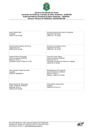 Governo do Estado do Ceará
                   Conselho de Políticas e Gestão do Meio Ambiente - CONPAM
                    Superintendência Estadual do Meio Ambiente – SEMACE
                          Parecer Técnico Nº 5339/2011- DICOP/GECON




André Sabóia Silva                                        Antonia Ervania Souto Guerra Cavalcante
Geógrafo                                                  Engenheira de Pesca
CREA CE Nº 45.966                                         CREA CE – Nº 34.651




Antônio Edson Nogueira de Souza                           Evandro Lima Cordeiro Júnior
Engenheiro Civil                                          Engenheiro de Pesca
CREA-CE Nº 13.445                                         CREA CE – Nº 41.537




Eveline Pinheiro Fernandes                                Francisco Frank Soares
Gestor Ambiental -SEMACE                                  Gestor Ambiental -SEMACE
Matrícula: 578-1-9                                        Matrícula: 642-1-1
Assistente Social- CRESS Nº 3.786                         Tecnólogo em Recursos Hídricos e Irrigação
                                                          CREA CE Nº 39.306




Inês Sampaio Furtado da Cunha                             Marilângela da Silva Sobrinho
Arquiteta                                                 Gestor Ambiental - SEMACE
CREA Nº 0605608474                                        Matrícula: 546-1-5
                                                          Bióloga - CRBIO 77167/05D




Marina Santos da Silva Lopes                              Pedro Wilson Vasconcelos
Gestor Ambiental -SEMACE                                  Geólogo
Matrícula: 644-1-6                                        CREA-CE Nº 6.517 D
CREA CE Nº 45.681




Rua Jaime Benévolo, 1400 - Bairro de Fátima CEP: 60050-081
Fortaleza-CE, Brasil Fone: (85) 3101-5570 Fax: (85) 3101-5511
www.semace.ce.gov.br - semace@semace.ce.gov.br                                                         S U P E R IN T E N D Ê N C IA E S TA D U A L D O   M E IO   A M BIE N TE
 