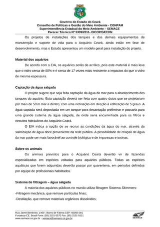Governo do Estado do Ceará
                   Conselho de Políticas e Gestão do Meio Ambiente - CONPAM
                    Superintendência Estadual do Meio Ambiente – SEMACE
                          Parecer Técnico Nº 5339/2011- DICOP/GECON
        Os projetos de instalações dos tanques e dos demais equipamentos de
manutenção e suporte de vida para o Acquário Ceará, ainda estão em fase de
desenvolvimento, mas o Estudo apresentou um modelo geral para instalação do projeto.


Material dos aquários
        De acordo com o EIA, os aquários serão de acrílico, pois este material é mais leve
que o vidro cerca de 50% e é cerca de 17 vezes mais resistente a impactos do que o vidro
de mesma espessura.


Captação da água salgada
        O projeto sugere que seja feita captação da água do mar para o abastecimento dos
tanques do aquário. Esta captação deverá ser feita com quatro dutos que se projetariam
por mais de 50 m mar a dentro, com uma inclinação em direção à edificação de 5 graus. A
água captada será depositada em um tanque para decantação preliminar e passaria para
uma grande cisterna de água salgada, de onde seria encaminhada para os filtros e
circuitos hidráulicos do Acquário Ceará.
        O EIA indica a opção de se recriar as condições da água do mar, através da
salinização de água doce proveniente da rede pública. A possibilidade de criação de água
do mar pode ser mais favorável ao controle biológico e de impurezas e toxinas.


Sobre os animais
        Os animais previstos para o Acquário Ceará deverão vir de fazendas
especializadas em espécies voltadas para aquários públicos. Todas as espécies
aquáticas que forem adquiridas deverão passar por quarentena, em períodos definidos
por equipe de profissionais habilitados.


Sistema de filtragem – água salgada
        A maioria dos aquários públicos no mundo utiliza filtragem Sistema Skimmers:
-Filtragem mecânica, que remove partículas finas;
-Destilação, que remove materiais orgânicos dissolvidos;



Rua Jaime Benévolo, 1400 - Bairro de Fátima CEP: 60050-081
Fortaleza-CE, Brasil Fone: (85) 3101-5570 Fax: (85) 3101-5511
www.semace.ce.gov.br - semace@semace.ce.gov.br                                   S U P E R IN T E N D Ê N C IA E S TA D U A L D O   M E IO   A M BIE N TE
 