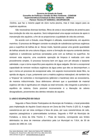 Governo do Estado do Ceará
                   Conselho de Políticas e Gestão do Meio Ambiente - CONPAM
                    Superintendência Estadual do Meio Ambiente – SEMACE
                          Parecer Técnico Nº 5339/2011- DICOP/GECON
-Ozônio, que faz o mesmo papel do cloro numa piscina, mas é mais seguro para as
espécies aquáticas.
        São necessárias diversas bombas, filtros de areia e escumadeiras de proteína para
boa condução da vida nos aquários. Será indispensável uma equipe exclusiva de apoio à
manutenção dos aquários, a fim de se proporcionar a qualidade de vida dos animais.
        De acordo com o Estudo, essa filtragem é utilizada, essencialmente, em aquários
marinhos. O processo de filtragem consiste na atração de substâncias químicas orgânicas
para a superfície de bolhas de ar. Desse modo, fazendo passar uma grande quantidade
de bolhas através de uma coluna d’água, ocorre a formação de espuma contendo detritos
orgânicos e substâncias químicas (arrastadas junto com as bolhas) na superfície. Ao
remover esta espuma, uma excelente operação de limpeza é realizada com este
procedimento simples. O processo funciona bem em água com pH elevado e bastante
salinidade, o que o torna específico para aquários de água salgada. Ele tem a excepcional
capacidade de remover resíduos orgânicos da água antes que eles se decomponham, o
que o torna um processo de excepcional valia. Um aspecto inconveniente deste filtro, na
opinião de alguns, é que, juntamente com a matéria orgânica indesejável, ele também faz
a “limpeza” de nutrientes e microrganismos (plâncton e bactérias) úteis ao ecossistema,
de maneira indiscriminada. Seus defensores afirmam que a quantidade de material
orgânico útil não é significativa em relação ao total removido, não chegando a perturbar o
equilíbrio do sistema. Outro possível inconveniente é a liberação de odores
desagradáveis, provenientes dos detritos retirados do aquário.


3. USO E OCUPAÇÃO DO SOLO

        Segundo o Plano Diretor Participativo do Município de Fortaleza, o local pretendido
para implantação do Aquário Ceará situa-se em Zona da Orla Trecho 3 (ZO 3). A região
caracteriza-se por ser área contígua à faixa de praia, por suas características de solo,
aspectos paisagísticos e potencialidades turísticas. Segundo o PDP do Município de
Fortaleza, a Zona da Orla Trecho 3 - Praia de Iracema, corresponde aos limites
delimitados na área de interesse urbanístico pela Lei Municipal no 7.814, de 30 de
outubro de 1995 Art. 116.


Rua Jaime Benévolo, 1400 - Bairro de Fátima CEP: 60050-081
Fortaleza-CE, Brasil Fone: (85) 3101-5570 Fax: (85) 3101-5511
www.semace.ce.gov.br - semace@semace.ce.gov.br                                    S U P E R IN T E N D Ê N C IA E S TA D U A L D O   M E IO   A M BIE N TE
 