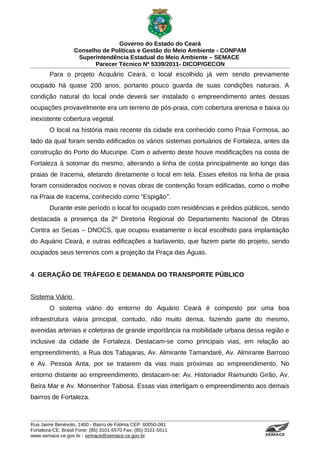 Governo do Estado do Ceará
                   Conselho de Políticas e Gestão do Meio Ambiente - CONPAM
                    Superintendência Estadual do Meio Ambiente – SEMACE
                          Parecer Técnico Nº 5339/2011- DICOP/GECON
        Para o projeto Acquário Ceará, o local escolhido já vem sendo previamente
ocupado há quase 200 anos, portanto pouco guarda de suas condições naturais. A
condição natural do local onde deverá ser instalado o empreendimento antes dessas
ocupações provavelmente era um terreno de pós-praia, com cobertura arenosa e baixa ou
inexistente cobertura vegetal.
        O local na história mais recente da cidade era conhecido como Praia Formosa, ao
lado da qual foram sendo edificados os vários sistemas portuários de Fortaleza, antes da
construção do Porto do Mucuripe. Com o advento deste houve modificações na costa de
Fortaleza à sotomar do mesmo, alterando a linha de costa principalmente ao longo das
praias de Iracema, afetando diretamente o local em tela. Esses efeitos na linha de praia
foram considerados nocivos e novas obras de contenção foram edificadas, como o molhe
na Praia de Iracema, conhecido como “Espigão ‟.
        Durante este período o local foi ocupado com residências e prédios públicos, sendo
destacada a presença da 2º Diretoria Regional do Departamento Nacional de Obras
Contra as Secas – DNOCS, que ocupou exatamente o local escolhido para implantação
do Aquário Ceará, e outras edificações a barlavento, que fazem parte do projeto, sendo
ocupados seus terrenos com a projeção da Praça das Águas.


4. GERAÇÃO DE TRÁFEGO E DEMANDA DO TRANSPORTE PÚBLICO


Sistema Viário
        O sistema viário do entorno do Aquário Ceará é composto por uma boa
infraestrutura viária principal, contudo, não muito densa, fazendo parte do mesmo,
avenidas arteriais e coletoras de grande importância na mobilidade urbana dessa região e
inclusive da cidade de Fortaleza. Destacam-se como principais vias, em relação ao
empreendimento, a Rua dos Tabajaras, Av. Almirante Tamandaré, Av. Almirante Barroso
e Av. Pessoa Anta, por se tratarem da vias mais próximas ao empreendimento. No
entorno distante ao empreendimento, destacam-se: Av. Historiador Raimundo Girão, Av.
Beira Mar e Av. Monsenhor Tabosa. Essas vias interligam o empreendimento aos demais
bairros de Fortaleza.



Rua Jaime Benévolo, 1400 - Bairro de Fátima CEP: 60050-081
Fortaleza-CE, Brasil Fone: (85) 3101-5570 Fax: (85) 3101-5511
www.semace.ce.gov.br - semace@semace.ce.gov.br                                   S U P E R IN T E N D Ê N C IA E S TA D U A L D O   M E IO   A M BIE N TE
 