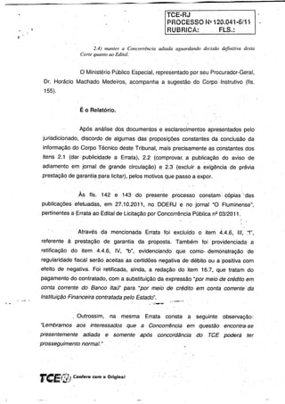 TCEaRJ
                                                                            PROCESSO N2 120.041..6/11
                                                                            RUBRICÁ:                 FLS.:

                                          2.4) manter a Concorrência adiada aguardando decisão definitiva desta
                                    Corte quanto ao Edital.                        .


                                    o Ministério   Público Especial, representado por seu Proêurador.,Geral,
                Or. Horácio Machado Medeiros, acompanha a sugestão do Corpo Instrutivo (fls.
                155).


                                   . É o Relatório.


                                    Após análise dos documentos e esclarecimentOs apresentados pelo
                jurisdicionado, discordo de algumas das proposições constantes da conclUsão da
                informação do Corpo Técnico deste Tribunal, mais precisamente as constantes dos
                itens 2.1 (dar publicidade            a Errata), 2.2 (comprovar. a publicação, do aviso de
                                                                                        c'




                adiamento em jornal de grande circulação) e 2.3 (excluir a exigência de prévia
                prestação de garantié:lpara licitar), pelos motivos que passo. a expor.


                                   As    fls. 142 e 143 do presente           processo        constam,' cópias"das
               publicações efetuadas, em 27.10.2011, no OOERJ e no jornal "O Fluminense",
               pertinentes a~rrataaoEdital              de Licitação por Concorrência Pública nº 03/2011.


                               C   Através da mencionada           Errata foi excluído o item 4.4.6, 111, .:'f",
               referente à prestação            de garantia da proposta. Também'               foi providenciada     a
               retificação   doitem.A.4.6,            IV, "b", evidenciando     que COmo.demónstração              de
               regularidade fiscal serão aceitas as certidões negativa de débito' ou a 'positiva com
               efeito de negativa.        Foi retificada, ainda, a redação do item 16.7, que tratam do
               pagamento do contratado, com a substituição da expressão "por meiá.de credito em
               conta corrente do Banco Itaú" para "por meio de crédito ,em conta corrente' da

1-.:"'-'   •
               Instituição Financeira contra fada pelo Estado".


                             . Outrossim,          na     mesma    Errata   consta: a" seguinte        observação:
               "Lembramos          aos   interessados       que a Concorrência      em questão ,encontra-se
               presentemente         .adiadae         somente     após   concordância        do   TCE poderá       ter
               prosseguimento normal. "




               TCEf!iD Confere com o Original
 