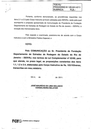 ,-

                                                            TCEERJ
                                                            PROCESSO      Nº 120.041-6/11
                                                            RUBRICA:            FLS.:


                       Portanto, conforme demonstrado,       as providências   requeridas nos
        itens 2.1 a 2.3 pelo Corpo Instrutivo já foram adotadas pelo DERlRJ, razão pela qual
        acompanho a proposta apresentada de Comunicação do Presidente da Fundação
        Departamento de Estradas de Rodagem do Estado do Rio de-Janeiro-             DER/RJ,à
        exceção dos mencionados itens.


                       Pelo exposto e examinado, posiciono-me de acordo 'com o. Corpo
        Instrutivo e com o Ministério Público Especial, e


                      VOTO:


                      Pela COMUNICAÇÃO ao Sr. Presidente da Fundação
        Departamento de Estradas de Rodagem do ~stado                          -do 'Rio_ de
        Janeiro - DERIRJ, nos termos da Lei Complementar nº 63/90" para
        que atenda, no prazo legal, as proposições constantes dos itens
        1.1, 1.2 e 2.4, elaboradas pelo Corpo Instrutivo às fl~. 153/153vérso,
       transcritas emrneu relatório.



                              GC-4,     de                   de 2011.



                              JOSÉ MAURíCIO DE LIMA NOLASCO
                                  CONSELHEIRO-RELATOR




       reEf!l!;    Confére com'o Original



I~_-
 