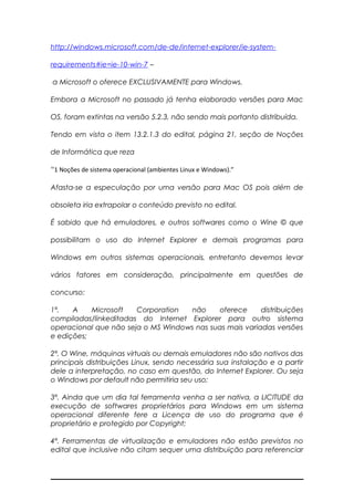 http://windows.microsoft.com/de-de/internet-explorer/ie-system-
requirements#ie=ie-10-win-7 –
a Microsoft o oferece EXCLUSIVAMENTE para Windows.
Embora a Microsoft no passado já tenha elaborado versões para Mac
OS, foram extintas na versão 5.2.3, não sendo mais portanto distribuída.
Tendo em vista o item 13.2.1.3 do edital, página 21, seção de Noções
de Informática que reza
“1 Noções de sistema operacional (ambientes Linux e Windows).”
Afasta-se a especulação por uma versão para Mac OS pois além de
obsoleta iria extrapolar o conteúdo previsto no edital.
É sabido que há emuladores, e outros softwares como o Wine © que
possibilitam o uso do Internet Explorer e demais programas para
Windows em outros sistemas operacionais, entretanto devemos levar
vários fatores em consideração, principalmente em questões de
concurso:
1ª. A Microsoft Corporation não oferece distribuições
compiladas/linkeditadas do Internet Explorer para outro sistema
operacional que não seja o MS Windows nas suas mais variadas versões
e edições;
2ª. O Wine, máquinas virtuais ou demais emuladores não são nativos das
principais distribuições Linux, sendo necessária sua instalação e a partir
dele a interpretação, no caso em questão, do Internet Explorer. Ou seja
o Windows por default não permitiria seu uso;
3ª. Ainda que um dia tal ferramenta venha a ser nativa, a LICITUDE da
execução de softwares proprietários para Windows em um sistema
operacional diferente fere a Licença de uso do programa que é
proprietário e protegido por Copyright;
4ª. Ferramentas de virtualização e emuladores não estão previstos no
edital que inclusive não citam sequer uma distribuição para referenciar
 