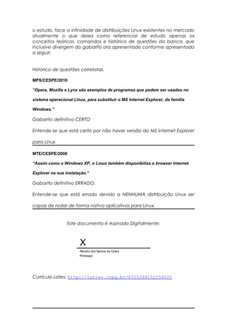 o estudo, face a infinidade de distribuições Linux existentes no mercado
atualmente o que deixa como referencial de estudo apenas os
conceitos teóricos, comandos e histórico de questões da banca, que
inclusive divergem do gabarito ora apresentado conforme apresentado
a seguir:
Histórico de questões correlatas.
MPS/CESPE/2010
“Opera, Mozilla e Lynx são exemplos de programas que podem ser usados no
sistema operacional Linux, para substituir o MS Internet Explorer, da família
Windows.”
Gabarito definitivo CERTO
Entende-se que está certo por não haver versão do MS Internet Explorer
para Linux
MTE/CESPE/2008
“Assim como o Windows XP, o Linux também disponibiliza o browser Internet
Explorer na sua instalação.”
Gabarito definitivo ERRADO.
Entende-se que está errado devido a NENHUMA distribuição Linux ser
capaz de rodar de forma nativa aplicativos para Linux.
Este documento é Assinado Digitalmente:
X
Renato dos Santos da Costa
Professor
Currículo Lates: http://lattes.cnpq.br/6315288152256525
 