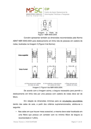 Convém apresentar também as dimensões recomendadas pela Norma
ABNT NBR 9050:2004 para deslocamento em linha reta de pessoas em cadeira de
rodas, ilustradas na Imagem 3 (Figura 4 da Norma):
De acordo com a Imagem acima, a largura necessária para permitir o
deslocamento em linha reta por uma pessoa com cadeira de rodas deve ser de
90cm.
Em relação às dimensões mínimas para as circulações secundárias
dentro das salas de aula, a partir dos critérios supramencionados, adotou-se o
seguinte:
• Nas salas em que houver mesa acessível, a mesma deve estar localizada em
uma fileira que possua um corredor com no mínimo 90cm de largura (o
recomendado é 1,20m).
Parecer Técnico n. 27/2013/CIP/GAM Página 11 de 33
Imagem 2: Parte da
Figura 1 NBR 9050:2004.
Imagem 3: Figura 4 da NBR 9050:2004.
 