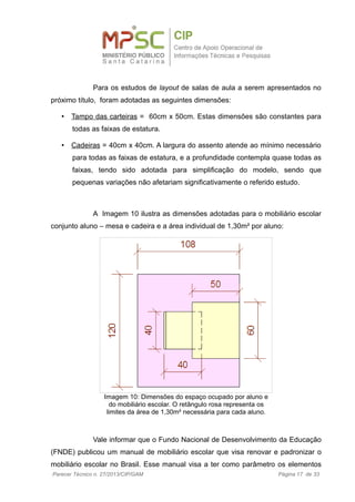 Para os estudos de layout de salas de aula a serem apresentados no
próximo título, foram adotadas as seguintes dimensões:
• Tampo das carteiras = 60cm x 50cm. Estas dimensões são constantes para
todas as faixas de estatura.
• Cadeiras = 40cm x 40cm. A largura do assento atende ao mínimo necessário
para todas as faixas de estatura, e a profundidade contempla quase todas as
faixas, tendo sido adotada para simplificação do modelo, sendo que
pequenas variações não afetariam significativamente o referido estudo.
A Imagem 10 ilustra as dimensões adotadas para o mobiliário escolar
conjunto aluno – mesa e cadeira e a área individual de 1,30m² por aluno:
Vale informar que o Fundo Nacional de Desenvolvimento da Educação
(FNDE) publicou um manual de mobiliário escolar que visa renovar e padronizar o
mobiliário escolar no Brasil. Esse manual visa a ter como parâmetro os elementos
Parecer Técnico n. 27/2013/CIP/GAM Página 17 de 33
Imagem 10: Dimensões do espaço ocupado por aluno e
do mobiliário escolar. O retângulo rosa representa os
limites da área de 1,30m² necessária para cada aluno.
 