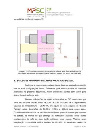 secundárias, conforme Imagem 15.
5. ESTUDO DE PROPOSTAS DE LAYOUT PARA SALAS DE AULA
Conforme já mencionado, cada ambiente deve ser analisado de acordo
com as suas configurações físicas. Entretanto, para melhor elucidar as questões
abordadas no presente documento, foram elaboradas plantas com layout para
alguns tipos de salas de aula.
Algumas solicitações de apoio endereçadas ao CIP mencionam que
“uma sala de aula padrão possui 48,00m²” (6,00m x 8,00m). Já o Departamento
Estadual de Infraestrutura – DEINFRA, em alguns de seus projetos de “Escola
Padrão”, adota dimensões de 56,00m² (7,00m x 8,00m) para essas salas.
Considerando que ambos os padrões de ambientes presumidamente predominam
no Estado, ao menos no que abrange as instituições públicas, sobre outras
configurações de sala de aula, serão adotados neste estudo. Visando gerar
comparação com material teórico, também será incluído no estudo um modelo de
Parecer Técnico n. 27/2013/CIP/GAM Página 21 de 33
Imagem 15: Croqui esquemático de recorte de sala de aula, ilustrando áreas de
circulação secundária sobrepondo-se a parte do espaço por aluno (sem escala).
 