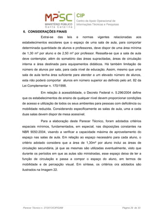 6. CONSIDERAÇÕES FINAIS
Extrai-se das leis e normas vigentes relacionadas aos
estabelecimentos escolares que o espaço de uma sala de aula, para comportar
determinada quantidade de alunos e professores, deve dispor de uma área mínima
de 1,30 m² por aluno e de 2,50 m² por professor. Ressalta-se que a sala de aula
deve contemplar, além do somatório das áreas supracitadas, áreas de circulação
interna e área destinada para equipamentos didáticos. Há também limitação de
número de alunos por sala, para cada nível de educação. Assim, mesmo que uma
sala de aula tenha área suficiente para atender a um elevado número de alunos,
esta não poderá comportar alunos em número superior ao definido pelo art. 82 da
Lei Complementar n. 170/1998.
Em relação à acessibilidade, o Decreto Federal n. 5.296/2004 define
que os estabelecimentos de ensino de qualquer nível devem proporcionar condições
de acesso e utilização de todos os seus ambientes para pessoas com deficiência ou
mobilidade reduzida. Considerando especificamente as salas de aula, uma a cada
duas salas devem dispor de mesa acessível.
Para a elaboração deste Parecer Técnico, foram adotados critérios
espaciais mínimos, fundamentados, em especial, nas disposições constantes na
NBR 9050:2004, visando a verificar a capacidade máxima de aproveitamento do
espaço nas salas de aula. Em relação ao espaço necessário para cada aluno, o
critério adotado considera que a área de 1,30m² por aluno inclui as áreas de
circulação secundária, já que as mesmas são utilizadas eventualmente, visto que
durante os períodos em que as aulas são ministradas, esse espaço deixa de ter a
função de circulação e passa a compor o espaço do aluno, em termos de
mobilidade e de percepção visual. Em síntese, os critérios ora adotados são
ilustrados na Imagem 22.
Parecer Técnico n. 27/2013/CIP/GAM Página 29 de 33
 