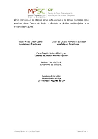 2013, impresso em 33 páginas, sendo esta assinada e as demais rubricadas pelas
Analistas deste Centro de Apoio, o Gerente de Análise Multidisciplinar e o
Coordenador Adjunto.
Thalyne Nadja Dittert Cabral Gisele de Oliveira Fernandes Salvador
Analista em Arquitetura Analista em Arquitetura
Fabio Rogério Matiuzzi Rodrigues
Gerente de Análise Multidisciplinar
Revisado em 17-05-13.
Encaminhe-se à origem.
Adalberto Exterkötter
Promotor de Justiça
Coordenador Adjunto do CIP
Parecer Técnico n. 27/2013/CIP/GAM Página 32 de 33
 
