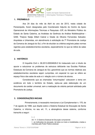 1. PREÂMBULO
Aos 24 dias do mês de Abril do ano de 2013, nesta cidade de
Florianópolis, foram designadas pelo Coordenador Adjunto do Centro de Apoio
Operacional de Informações Técnicas e Pesquisas -CIP, do Ministério Público do
Estado de Santa Catarina, as Analistas da Gerência de Análise Multidisciplinar -
GAM, Thalyne Nadja Dittert Cabral e Gisele de Oliveira Fernandes Salvador,
Arquitetas e Urbanistas, em atendimento à solicitação da 7ª Promotoria de Justiça
da Comarca de Jaraguá do Sul, a fim de elucidar os critérios exigíveis pelas normas
vigentes para estabelecimentos escolares, especialmente no que se refere às salas
de aula.
2. HISTÓRICO
O Inquérito Civil n. 06.2013.00004628-0 foi instaurado com o intuito de
apurar e solucionar os problemas de estrutura deficiente nas Escolas Públicas
Estaduais da Comarca de Jaraguá do Sul, garantindo que as normas relativas aos
estabelecimentos escolares sejam cumpridas, em especial no que se refere ao
espaço físico das salas de aula e à relação com o número de alunos.
Considerando que as chamadas “enturmações” colocaram o tema em
evidência em todo o território do Estado, optou-se pela elaboração de um
documento de caráter universal, sem a realização da vistoria pericial solicitada pela
Promotoria de Justiça.
3. CONSIDERAÇÕES INICIAIS
Primeiramente, é necessário mencionar a Lei Complementar n. 170, de
7 de agosto de 1998, que dispõe sobre o Sistema Estadual de Educação de Santa
Catarina, e informa, no seu art. 11, a abrangência desse sistema, conforme
transcrito a seguir:
(…)
Art. 11. O Sistema Estadual de Educação compreende:
I - as instituições de educação, de todos os níveis e modalidades, criadas e
mantidas pelo Poder Público estadual;
Parecer Técnico n. 27/2013/CIP/GAM Página 4 de 33
 