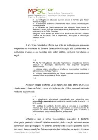 II - as instituições de educação superior criadas e mantidas pelo Poder
Público municipal;
III - as instituições de ensino fundamental e médio criadas e mantidas pela
iniciativa privada;
IV - a Secretaria de Estado responsável pela educação, órgão central do
Sistema, e demais órgãos e entidades de educação integrantes da estrutura
organizacional do Poder Executivo.
Parágrafo único. Haverá na estrutura do Poder Executivo um Conselho
Estadual de Educação, com a organização, atribuições e composição
previstas em lei.
(…)
O art. 12 da referida Lei informa que entre as instituições de educação
integrantes ou vinculadas ao Sistema Estadual de Educação são consideradas as
instituições privadas e as mantidas pelo poder público, conforme reproduzido a
seguir:
(…)
Art. 12. As instituições de educação integrantes ou vinculadas ao Sistema
Estadual de Educação classificam-se nas seguintes categorias
administrativas:
I - públicas, assim entendidas as criadas ou incorporadas, mantidas e
administradas pelo Poder Público;
II - privadas, assim entendidas as criadas, mantidas e administradas por
pessoas físicas ou jurídicas de direito privado.
(…)
Ainda em relação à referida Lei Complementar, cabe citar o art. 5º, que
dispõe sobre o dever do Estado com a educação escolar pública, que será efetivado
mediante a garantia de:
(…)
IV - atendimento educacional especializado aos educandos com
necessidades especiais, preferencialmente na rede regular de ensino; (…)
[grifo nosso]
VII - padrões de qualidade, definidos como a variedade e a quantidade
mínimas, por aluno, de insumos indispensáveis ao desenvolvimento do
processo de ensino-aprendizagem, sua qualificação para o trabalho e
posicionamento crítico frente à realidade, entre outros.
(…)
Enfatiza-se que o termo “necessidades especiais” é bastante
abrangente, podendo incluir dificuldades sensoriais, de locomoção, entre outras que
demandam apoio pedagógico. No entanto, considerando-se que o presente estudo
tem como foco as condições físicas espaciais das instituições de ensino, torna-se
Parecer Técnico n. 27/2013/CIP/GAM Página 5 de 33
 